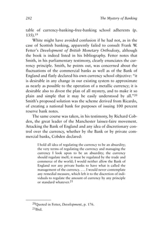 Appendix.qxp    8/4/2008      11:38 AM    Page 282




               282                                                  The Mystery of Banking


               table of currency-banking–free-banking school adherents (p.
               135).19
                   White might have avoided confusion if he had not, as in the
               case of Scottish banking, apparently failed to consult Frank W     .
               Fetter’s Development of British Monetary Orthodoxy, although
               the book is indeed listed in his bibliography. Fetter notes that
               Smith, in his parliamentary testimony, clearly enunciates the cur-
               rency principle. Smith, he points out, was concerned about the
               fluctuations of the commercial banks as well as of the Bank of
               England and flatly declared his own currency school objective: “it
               is desirable in any change in our existing system to approximate
               as nearly as possible to the operation of a metallic currency; it is
               desirable also to divest the plan of all mystery, and to make it so
               plain and simple that it may be easily understood by all.”20
               Smith’s proposed solution was the scheme derived from Ricardo,
               of creating a national bank for purposes of issuing 100 percent
               reserve bank notes.
                   The same course was taken, in his testimony, by Richard Cob-
               den, the great leader of the Manchester laissez-faire movement.
               Attacking the Bank of England and any idea of discretionary con-
               trol over the currency, whether by the Bank or by private com-
               mercial banks, Cobden declared:

                        I hold all idea of regulating the currency to be an absurdity;
                        the very terms of regulating the currency and managing the
                        currency I look upon to be an absurdity; the currency
                        should regulate itself; it must be regulated by the trade and
                        commerce of the world; I would neither allow the Bank of
                        England nor any private banks to have what is called the
                        management of the currency. . . . I would never contemplate
                        any remedial measure, which left it to the discretion of indi-
                        viduals to regulate the amount of currency by any principle
                        or standard whatever.21




                     20Quoted in Fetter, Development, p. 176.
                     21Ibid.
 