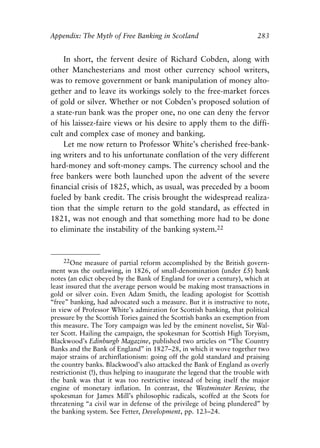 Appendix.qxp     8/4/2008    11:38 AM    Page 283




               Appendix: The Myth of Free Banking in Scotland                            283


                   In short, the fervent desire of Richard Cobden, along with
               other Manchesterians and most other currency school writers,
               was to remove government or bank manipulation of money alto-
               gether and to leave its workings solely to the free-market forces
               of gold or silver. Whether or not Cobden’s proposed solution of
               a state-run bank was the proper one, no one can deny the fervor
               of his laissez-faire views or his desire to apply them to the diffi-
               cult and complex case of money and banking.
                   Let me now return to Professor White’s cherished free-bank-
               ing writers and to his unfortunate conflation of the very different
               hard-money and soft-money camps. The currency school and the
               free bankers were both launched upon the advent of the severe
               financial crisis of 1825, which, as usual, was preceded by a boom
               fueled by bank credit. The crisis brought the widespread realiza-
               tion that the simple return to the gold standard, as effected in
               1821, was not enough and that something more had to be done
               to eliminate the instability of the banking system.22


                   22One measure of partial reform accomplished by the British govern-
               ment was the outlawing, in 1826, of small-denomination (under £5) bank
               notes (an edict obeyed by the Bank of England for over a century), which at
               least insured that the average person would be making most transactions in
               gold or silver coin. Even Adam Smith, the leading apologist for Scottish
               “free” banking, had advocated such a measure. But it is instructive to note,
               in view of Professor White’s admiration for Scottish banking, that political
               pressure by the Scottish Tories gained the Scottish banks an exemption from
               this measure. The Tory campaign was led by the eminent novelist, Sir Wal-
               ter Scott. Hailing the campaign, the spokesman for Scottish High Toryism,
               Blackwood’s Edinburgh Magazine, published two articles on “The Country
               Banks and the Bank of England” in 1827–28, in which it wove together two
               major strains of archinflationism: going off the gold standard and praising
               the country banks. Blackwood’s also attacked the Bank of England as overly
               restrictionist (!), thus helping to inaugurate the legend that the trouble with
               the bank was that it was too restrictive instead of being itself the major
               engine of monetary inflation. In contrast, the Westminster Review, the
               spokesman for James Mill’s philosophic radicals, scoffed at the Scots for
               threatening “a civil war in defense of the privilege of being plundered” by
               the banking system. See Fetter, Development, pp. 123–24.
 