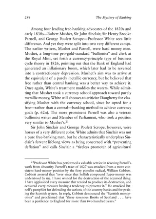 Appendix.qxp     8/4/2008    11:38 AM    Page 284




               284                                                The Mystery of Banking


                    Among four leading free-banking advocates of the 1820s and
               early 1830s—Robert Mushet, Sir John Sinclair, Sir Henry Brooke
               Parnell, and George Poulett Scrope—Professor White sees little
               difference. And yet they were split into two very different camps.
               The earlier writers, Mushet and Parnell, were hard money men.
               Mushet, a long-time pro-gold-standard “bullionist” and clerk at
               the Royal Mint, set forth a currency-principle type of business
               cycle theory in 1826, pointing out that the Bank of England had
               generated an inflationary boom, which later had to be reversed
               into a contractionary depression. Mushet’s aim was to arrive at
               the equivalent of a purely metallic currency, but he believed that
               free rather than central banking was a better way to achieve it.
               Once again, White’s treatment muddies the waters. While admit-
               ting that Mushet took a currency school approach toward purely
               metallic money, White still chooses to criticize Daugherty for clas-
               sifying Mushet with the currency school, since he opted for a
               free—rather than a central—banking method to achieve currency
               goals (p. 62n). The more prominent Parnell was also a veteran
               bullionist writer and Member of Parliament, who took a position
               very similar to Mushet’s.23
                    Sir John Sinclair and George Poulett Scrope, however, were
               horses of a very different color. White admits that Sinclair was not
               a pure free-banking man, but he characteristically underplays Sin-
               clair’s fervent lifelong views as being concerned with “preventing
               deflation” and calls Sinclair a “tireless promoter of agricultural


                    23Professor White has performed a valuable service in rescuing Parnell’s
               work from obscurity. Parnell’s tract of 1827 was attacked from a more con-
               sistent hard-money position by the fiery populist radical, William Cobbett.
               Cobbett averred that “ever since that hellish compound Paper-money was
               understood by me, I have wished for the destruction of the accursed thing:
               I have applauded every measure that tended to produce its destruction, and
               censured every measure having a tendency to preserve it.” He attacked Par-
               nell’s pamphlet for defending the actions of the country banks and for prais-
               ing the Scottish system. In reply, Cobbett denounced the “Scottish monop-
               olists” and proclaimed that “these ravenous Rooks of Scotland . . . have
               been a pestilence to England for more than two hundred years.”
 