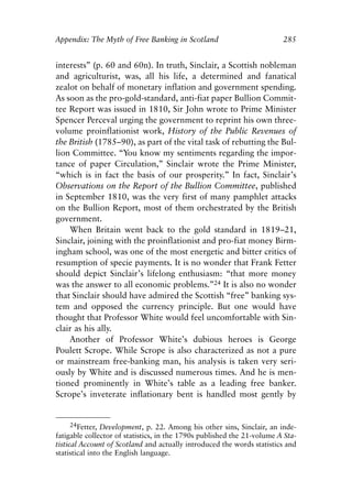 Appendix.qxp     8/4/2008    11:38 AM    Page 285




               Appendix: The Myth of Free Banking in Scotland                           285


               interests” (p. 60 and 60n). In truth, Sinclair, a Scottish nobleman
               and agriculturist, was, all his life, a determined and fanatical
               zealot on behalf of monetary inflation and government spending.
               As soon as the pro-gold-standard, anti-fiat paper Bullion Commit-
               tee Report was issued in 1810, Sir John wrote to Prime Minister
               Spencer Perceval urging the government to reprint his own three-
               volume proinflationist work, History of the Public Revenues of
               the British (1785–90), as part of the vital task of rebutting the Bul-
               lion Committee. “You know my sentiments regarding the impor-
               tance of paper Circulation,” Sinclair wrote the Prime Minister,
               “which is in fact the basis of our prosperity.” In fact, Sinclair’s
               Observations on the Report of the Bullion Committee, published
               in September 1810, was the very first of many pamphlet attacks
               on the Bullion Report, most of them orchestrated by the British
               government.
                   When Britain went back to the gold standard in 1819–21,
               Sinclair, joining with the proinflationist and pro-fiat money Birm-
               ingham school, was one of the most energetic and bitter critics of
               resumption of specie payments. It is no wonder that Frank Fetter
               should depict Sinclair’s lifelong enthusiasm: “that more money
               was the answer to all economic problems.”24 It is also no wonder
               that Sinclair should have admired the Scottish “free” banking sys-
               tem and opposed the currency principle. But one would have
               thought that Professor White would feel uncomfortable with Sin-
               clair as his ally.
                   Another of Professor White’s dubious heroes is George
               Poulett Scrope. While Scrope is also characterized as not a pure
               or mainstream free-banking man, his analysis is taken very seri-
               ously by White and is discussed numerous times. And he is men-
               tioned prominently in White’s table as a leading free banker.
               Scrope’s inveterate inflationary bent is handled most gently by


                   24Fetter, Development, p. 22. Among his other sins, Sinclair, an inde-
               fatigable collector of statistics, in the 1790s published the 21-volume A Sta-
               tistical Account of Scotland and actually introduced the words statistics and
               statistical into the English language.
 