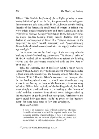 Appendix.qxp    8/4/2008      11:38 AM    Page 286




               286                                                  The Mystery of Banking


               White: “Like Sinclair, he [Scrope] placed higher priority on com-
               bating deflation” (p. 82 n). In fact, Scrope not only battled against
               the return to the gold standard in 1819–21, he was also the leading
               theorist of the fortunately small band of writers in Britain who
               were ardent underconsumptionists and proto-Keynesians. In his
               Principles of Political Economy (written in 1833, the same year as
               his major pro-free-banking tract), Scrope declared that any
               decline in consumption in favor of a “general increase in the
               propensity to save” would necessarily and “proportionately
               diminish the demand as compared with the supply, and occasion
               a general glut”.
                   Let us now turn to the final stage of the currency school–
               banking school–free-banking controversy. The financial crisis of
               1838–39 touched off an intensified desire to reform the banking
               system, and the controversy culminated with the Peel Acts of
               1844 and 1845.
                   Take, for example, one of Professor White’s major heroes,
               James William Gilbart. Every historian except White has included
               Gilbart among the members of the banking school. Why does not
               Professor White? Despite White’s assurance, for example, that
               the free-banking school was even more fervent than the currency
               school in attributing the cause of the business cycle to monetary
               inflation, Gilbart held, typically of the banking school, that bank
               notes simply expand and contract according to the “wants of
               trade” and that, therefore, issue of such notes, being matched by
               the production of goods, could not raise prices. Furthermore, the
               active causal flow goes from “trade” to prices to the “require-
               ment” for more bank notes to flow into circulation.
                   Thus said Gilbart:

                        If there is an increase of trade without an increase of prices,
                        I consider that more notes will be required to circulate that
                        increased quantity of commodities; if there is an increase of
                        commodities and an increase of prices also, of course, you
                        would require a still greater amount of notes.25


                     25Quoted in White, Free Banking, p. 124.
 