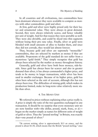 Chapter One.qxp   8/4/2008   11:37 AM   Page 8




            8                                               The Mystery of Banking


                In all countries and all civilizations, two commodities have
            been dominant whenever they were available to compete as mon-
            eys with other commodities: gold and silver.
                At first, gold and silver were highly prized only for their lus-
            ter and ornamental value. They were always in great demand.
            Second, they were always relatively scarce, and hence valuable
            per unit of weight. And for that reason they were portable as well.
            They were also divisible, and could be sliced into thin segments
            without losing their pro rata value. Finally, silver or gold were
            blended with small amounts of alloy to harden them, and since
            they did not corrode, they would last almost forever.
                Thus, because gold and silver are supremely “moneylike”
            commodities, they are selected by markets as money if they are
            available. Proponents of the gold standard do not suffer from a
            mysterious “gold fetish.” They simply recognize that gold has
            always been selected by the market as money throughout history.
                Generally, gold and silver have both been moneys, side-by-
            side. Since gold has always been far scarcer and also in greater
            demand than silver, it has always commanded a higher price, and
            tends to be money in larger transactions, while silver has been
            used in smaller exchanges. Because of its higher price, gold has
            often been selected as the unit of account, although this has not
            always been true. The difficulties of mining gold, which makes its
            production limited, make its long-term value relatively more sta-
            ble than silver.

                                     4. THE MONEY UNIT

                We referred to prices without explaining what a price really is.
            A price is simply the ratio of the two quantities exchanged in any
            transaction. It should be no surprise that every monetary unit we
            are now familiar with—the dollar, pound, mark, franc, et al.—
            began on the market simply as names for different units of weight
            of gold or silver. Thus the “pound sterling” in Britain, was exactly
            that—one pound of silver.2

               2At current writing, silver is approximately $13 an ounce, and the
            pound is about $1.50, which means that the British “pound sterling,” once
 