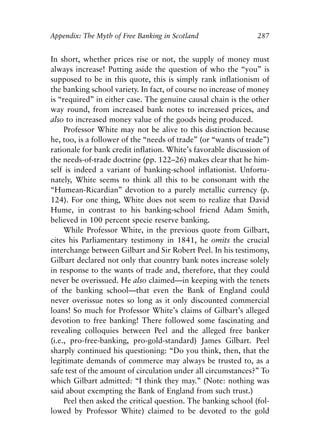 Appendix.qxp    8/4/2008   11:38 AM   Page 287




               Appendix: The Myth of Free Banking in Scotland                  287


               In short, whether prices rise or not, the supply of money must
               always increase! Putting aside the question of who the “you” is
               supposed to be in this quote, this is simply rank inflationism of
               the banking school variety. In fact, of course no increase of money
               is “required” in either case. The genuine causal chain is the other
               way round, from increased bank notes to increased prices, and
               also to increased money value of the goods being produced.
                    Professor White may not be alive to this distinction because
               he, too, is a follower of the “needs of trade” (or “wants of trade”)
               rationale for bank credit inflation. White’s favorable discussion of
               the needs-of-trade doctrine (pp. 122–26) makes clear that he him-
               self is indeed a variant of banking-school inflationist. Unfortu-
               nately, White seems to think all this to be consonant with the
               “Humean-Ricardian” devotion to a purely metallic currency (p.
               124). For one thing, White does not seem to realize that David
               Hume, in contrast to his banking-school friend Adam Smith,
               believed in 100 percent specie reserve banking.
                    While Professor White, in the previous quote from Gilbart,
               cites his Parliamentary testimony in 1841, he omits the crucial
               interchange between Gilbart and Sir Robert Peel. In his testimony,
               Gilbart declared not only that country bank notes increase solely
               in response to the wants of trade and, therefore, that they could
               never be overissued. He also claimed—in keeping with the tenets
               of the banking school—that even the Bank of England could
               never overissue notes so long as it only discounted commercial
               loans! So much for Professor White’s claims of Gilbart’s alleged
               devotion to free banking! There followed some fascinating and
               revealing colloquies between Peel and the alleged free banker
               (i.e., pro-free-banking, pro-gold-standard) James Gilbart. Peel
               sharply continued his questioning: “Do you think, then, that the
               legitimate demands of commerce may always be trusted to, as a
               safe test of the amount of circulation under all circumstances?” To
               which Gilbart admitted: “I think they may.” (Note: nothing was
               said about exempting the Bank of England from such trust.)
                    Peel then asked the critical question. The banking school (fol-
               lowed by Professor White) claimed to be devoted to the gold
 