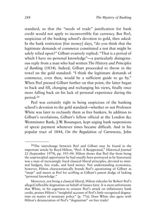 Appendix.qxp     8/4/2008    11:38 AM     Page 288




               288                                                  The Mystery of Banking


               standard, so that the “needs of trade” justification for bank
               credit would not apply to inconvertible fiat currency. But Peel,
               suspicious of the banking school’s devotion to gold, then asked:
               In the bank restriction [fiat money] days, “do you think that the
               legitimate demands of commerce constituted a test that might be
               safely relied upon?” Gilbart evasively replied: “That is a period of
               which I have no personal knowledge”—a particularly disingenu-
               ous reply from a man who had written The History and Principles
               of Banking (1834). Indeed, Gilbart proceeded to throw in the
               towel on the gold standard: “I think the legitimate demands of
               commerce, even then, would be a sufficient guide to go by.”
               When Peel pressed Gilbart further on that point, the latter began
               to back and fill, changing and rechanging his views, finally once
               more falling back on his lack of personal experience during the
               period.26
                   Peel was certainly right in being suspicious of the banking
               school’s devotion to the gold standard—whether or not Professor
               White was later to reclassify them as free bankers. In addition to
               Gilbart’s revelations, Gilbart’s fellow official at the London &c
               Westminster Bank, J.W Bosanquet, kept urging bank suspensions
                                      .
               of specie payment whenever times became difficult. And in his
               popular tract of 1844, On the Regulation of Currencies, John


                     26The interchange between Peel and Gilbart may be found in the
               important article by Boyd Hilton, “Peel: A Reappraisal,” Historical Journal
               22 (September 1979), pp. 593–94. Hilton shows that Peel (far from being
               the unprincipled opportunist he had usually been portrayed as by historians)
               was a man of increasingly fixed classical liberal principles, devoted to mini-
               mal budgets, free trade, and hard money. Not understanding economics,
               however, Hilton characteristically brands Peel’s questioning of Gilbart as
               “inept” and sneers at Peel for scoffing at Gilbart’s patent dodge of lacking
               “personal knowledge.”
                    Moreover, not being a classical liberal, Hilton ridicules Sir Robert Peel’s
               alleged inflexible dogmatism on behalf of laissez-faire. It is most unfortunate
               that White, in his eagerness to censure Peel’s attack on inflationary bank
               credit, praises Hilton’s “insightful account of Peel’s little-recognized dogma-
               tism on matter of monetary policy” (p. 77n). Does White also agree with
               Hilton’s denunciation of Peel’s “dogmatism” on free trade?
 
