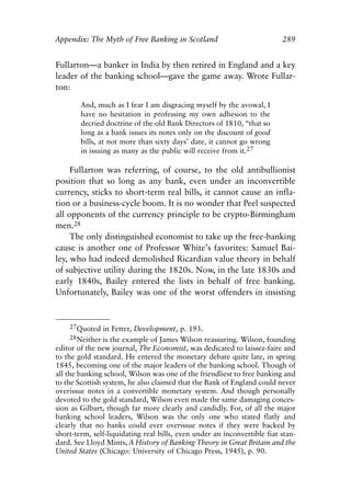 Appendix.qxp     8/4/2008    11:38 AM    Page 289




               Appendix: The Myth of Free Banking in Scotland                            289


               Fullarton—a banker in India by then retired in England and a key
               leader of the banking school—gave the game away. Wrote Fullar-
               ton:

                       And, much as I fear I am disgracing myself by the avowal, I
                       have no hesitation in professing my own adhesion to the
                       decried doctrine of the old Bank Directors of 1810, “that so
                       long as a bank issues its notes only on the discount of good
                       bills, at not more than sixty days’ date, it cannot go wrong
                       in issuing as many as the public will receive from it.27

                    Fullarton was referring, of course, to the old antibullionist
               position that so long as any bank, even under an inconvertible
               currency, sticks to short-term real bills, it cannot cause an infla-
               tion or a business-cycle boom. It is no wonder that Peel suspected
               all opponents of the currency principle to be crypto-Birmingham
               men.28
                    The only distinguished economist to take up the free-banking
               cause is another one of Professor White’s favorites: Samuel Bai-
               ley, who had indeed demolished Ricardian value theory in behalf
               of subjective utility during the 1820s. Now, in the late 1830s and
               early 1840s, Bailey entered the lists in behalf of free banking.
               Unfortunately, Bailey was one of the worst offenders in insisting


                   27Quoted in Fetter, Development, p. 193.
                   28Neither is the example of James Wilson reassuring. Wilson, founding
               editor of the new journal, The Economist, was dedicated to laissez-faire and
               to the gold standard. He entered the monetary debate quite late, in spring
               1845, becoming one of the major leaders of the banking school. Though of
               all the banking school, Wilson was one of the friendliest to free banking and
               to the Scottish system, he also claimed that the Bank of England could never
               overissue notes in a convertible monetary system. And though personally
               devoted to the gold standard, Wilson even made the same damaging conces-
               sion as Gilbart, though far more clearly and candidly. For, of all the major
               banking school leaders, Wilson was the only one who stated flatly and
               clearly that no banks could ever overissue notes if they were backed by
               short-term, self-liquidating real bills, even under an inconvertible fiat stan-
               dard. See Lloyd Mints, A History of Banking Theory in Great Britain and the
               United States (Chicago: University of Chicago Press, 1945), p. 90.
 