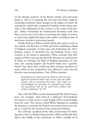 Appendix.qxp    8/4/2008   11:38 AM    Page 290




               290                                              The Mystery of Banking


               on the absolute passivity of the British country and joint-stock
               banks as well as in attacking the very idea that there might be
               something worrisome about changes in the supply of money. By
               assuring his readers that competitive banking would always pro-
               vide a “nice adjustment of the currency to the wants of the peo-
               ple,” Bailey overlooked the fundamental Ricardian truth that
               there is never any social value in increasing the supply of money,
               as well as the insight that bank credit entails a fraudulent issue of
               warehouse receipts to nonexistent goods.
                   Finally, Professor White ruefully admits that when it came to
               the crunch—the Peel Acts of 1844 and 1845 establishing a Bank
               of England monopoly of note issue and eliminating the “free”
               banking system of Scotland—his free-banking heroes were
               nowhere to be found in opposition. White concedes that their
               support of Peel’s acts was purchased by the grant of cartelization.
               In short, in exchange for Bank of England monopoly on note
               issue, the existing English and Scottish banks were “grandfa-
               thered” into place; they could keep their existing circulation of
               notes, while no new competitors were allowed to enter into the
               lucrative note-issuing business. Thus, White concedes:

                      He [Gilbart] was relieved that the [Peel] act did not extin-
                      guish the joint-stock banks’ right of issue and was frankly
                      pleased with its cartelizing provisions: “Our rights are
                      acknowledged—our privileges are extended—our circula-
                      tion guaranteed—and we are saved from conflicts with
                      reckless competitors.” (p. 79)

                   Very well. But White avoids asking himself the difficult ques-
               tions. For example: what kind of a dedicated “free-banking”
               movement is it that can be so easily bought off by cartel privileges
               from the state? The answer, which White sidesteps by avoiding
               the question, is precisely the kind of a movement that serves sim-
               ply as a cloak for the interests of the commercial bankers.
                   For, with the exception of the older, hard-money free-bank-
               ing men—such as Mushet (long dead by 1844) and Parnell (who
               died in the middle of the controversy in 1842)—virtually all of
 