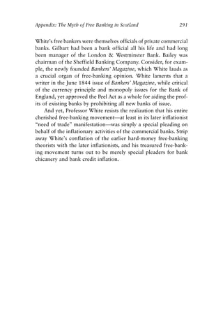 Appendix.qxp    8/4/2008   11:38 AM   Page 291




               Appendix: The Myth of Free Banking in Scotland                   291


               White’s free bankers were themselves officials of private commercial
               banks. Gilbart had been a bank official all his life and had long
               been manager of the London & Westminster Bank. Bailey was
               chairman of the Sheffield Banking Company. Consider, for exam-
               ple, the newly founded Bankers’ Magazine, which White lauds as
               a crucial organ of free-banking opinion. White laments that a
               writer in the June 1844 issue of Bankers’ Magazine, while critical
               of the currency principle and monopoly issues for the Bank of
               England, yet approved the Peel Act as a whole for aiding the prof-
               its of existing banks by prohibiting all new banks of issue.
                    And yet, Professor White resists the realization that his entire
               cherished free-banking movement—at least in its later inflationist
               “need of trade” manifestation—was simply a special pleading on
               behalf of the inflationary activities of the commercial banks. Strip
               away White’s conflation of the earlier hard-money free-banking
               theorists with the later inflationists, and his treasured free-bank-
               ing movement turns out to be merely special pleaders for bank
               chicanery and bank credit inflation.
 