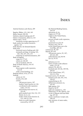 Index.qxp   8/4/2008     11:38 AM      Page 293




                                                                                     INDEX

             Austrian business cycle theory, 209                   the National Banking System,
                                                                      219–34
             Bagehot, Walter, 133, 149, 185                        operations of, xix
             Bailey, Samuel, 289–90                                origins of, 177–90
             bailment, deposit banking and, 87                     origins in the United States,
             balance of payments, deficit in, 121                     191–206
             balance sheet, 76–83                                  process of bank credit expansion,
                  warehouse receipts appearing on, 87                 161–76
             bank cartels, free market incentives                  proponents of, 232–34
               against, 123                                        Treasury and, 170–76
             bank deposits. See demand deposits                    in the United States up to the
             bank notes                                               Civil War, 207–18
                  fractional reserve banking and, 104         commercial, 98, 107
                  monopoly privilege of issuing, 125,         deposit, 85–110
                    181, 182, 187, 193, 235                        100 percent reserve, 95, 187,
                  outlawing of small-denomination, 283                263–64, 280
             Bank of England                                       embezzlement and, 90–94
                  origin of, 177–83                                law on, 91–93
                                                              free
                  reform of, 186–89
                                                                   definition of, 111
                  role in Scotland, 269–70
                                                                   limits on bank credit inflation
             Bank of North America, 191–93
                                                                      under, 111–24
             bank runs
                                                                   school, 278, 283–91
                  threat against credit expansion,
                                                                   Scotland and, 183–86, 189–90,
                    112–14
                                                                      269–91
                  under central banking, 133                       in the United States, 197,
             Banking School, 151n, 277–78                             214–15, 276n
             banking                                          fractional reserve, 93, 94–103
                  extent of, 112                                   business cycle and, 103, 114,
                  branch, 216, 226                                    120–22
                  central                                          counterfeiting in, 98
                       100 percent reserve, 187                    deflationary pressures on,
                       bankers’ bank function of, 126                 101–03
                       coordinated credit expansion                fight against, 214
                          under, 133–36                            fraud in, 96–97
                       determining total reserves of,              gold coin standard vs., 103
                          141–60                                   inflationary, 97–98, 100–01, 210
                       gold standard and, 126, 132, 133            as mix of deposit and loan bank-
                       history of, xv, xix                            ing, 107–10
                       lender of last resort function of,          money warehouse receipts and,
                          133, 149–53, 230                            104–10
                       limits on credit expansion                  time structure of assets under,
                          removed by, 125–39                          98–99


                                                        293
 
