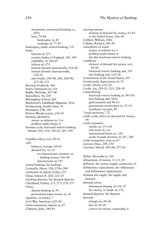 Index.qxp   8/4/2008     11:38 AM      Page 294




             294                                                        The Mystery of Banking


                  investment, commercial banking vs.,      clearing systems
                    107n                                        element of demand for money, 63–65
                  loan, 75–84                                   in the United States, 216–18
                        bankruptcy in, 83                  Cobbett, William, 284n
                        workings of, 77–83                 Cobden, Richard, 281–83
             bankruptcy, under central banking, 132        coincidence of wants
             banks                                              money as solution to, 5
                  bailouts of, 273                              problem under barter, 4
                  country banks, of England, 182, 184           See also fractional reserve banking
                  culpability of, 266–67                   confidence
                  failures of, 271                              element of demand for money, xvii,
                  limited clientele domestically, 114–20          65–66
                  limited clientele internationally,            fractional reserve banking and, 103
                    120–22                                      free banking and, 112–14
                  state banks, 196–98, 202, 204–06,        Constitution of the United States, 193
                    227–28, 231                            Continentals, depreciation of, 55
             Barnard, Frederick, 10n                       Cooke, Henry, 223–24
             barter, limitations of, 3–4                   Cooke, Jay, 220–21, 223, 228–30
             Biddle, Nicholas, 207–08                      counterfeiting
             bimetallism, 9n, 210                               fractional reserve banking as, 98–101
             Birmingham School, 285                             free banking and, 185n
             Blackwood’s Edinburgh Magazine, 283n               gold standard and 48–51
             bookkeeping, double-entry, 76                      government involvement in, 51–55
             Bosanquet, J.W 288
                              .,                                warehouse receipts, 89
             Bretton Woods system, 250–51                  “crack–up boom,” 72
             business calculation                          credit cards, effect on demand for money,
                  money as solution to, 5–6                  64
                  problem under barter, 4                  credit expansion
             business cycle, fractional reserve banking         checks on, 111–24
               behind, 103, 114, 120–22, 203, 209               end result of, xvii
                                                                international limits on, 120
                                                                needs of trade doctrine of, 287, 288
             Cantillon effect, xvii, 49–51                 credit transaction, loan as, 87
             cash                                          currency blocs, 249, 250
                  balances, average, 60–63                 Currency School, 186–88, 277–83
                  demand for, 32–35
                        as contractionary pressure on
                          banking system, 141–48           Dallas, Alexander J., 201
                        determinants of, 147               debasement, of money, 11–13, 43
             central banking. See banking                  deflation. See money supply, contraction of
             Cernuschi, Henri, 124, 279n, 280              deflationary expectations. See inflationary
             certificates of deposit (CDs), 255             and deflationary expectations
             Chase, Salmon P 220, 222–23
                               .,                          demand and supply. See supply and
             checking deposits. See demand deposits         demand
             Checkland, Sydney, 271, 273, 274, 275         demand curves
             China                                              downward sloping, 16–18, 19
                  deposit banking in, 91                        for money, 32 shape of, 17n
                  government paper money in, 56            demand deposits. See deposits
             cigarettes, as money, 7                       demand
             Civil War, American, 219–20                        changes in, 24–26
             claim transaction, deposit as, 87                  law of, 16–18
             Clapham, John, 180–81                              criteria for money commodity, 6
 