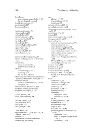 Index.qxp   8/4/2008     11:38 AM      Page 296




             296                                                        The Mystery of Banking


             Great Britain                                 loans
                 gold exchange standard of, 244–45              advance, 149–53
                 See also England; Scotland                     by central bank, 149–53
             Great Depression, xx, 248                          short term, 151
             greenbacks, 55, 219                           Manchester School, 281–82
             Greenspan, Alan, xv                           maravedi, debasement of, 12
                                                           Massachusetts, government paper money
             Hamilton, Alexander, 193                        in, 56–57
             Hammond, Bray, 216                            mercantilism, 191, 193
             Harley, Robert, 181                           Mexico, 210
             Harrison, George L., 241                      microeconomics, price theory and, 15
             Havenstein, Rudolf, 72–73                     minting, competitive, 264
             Hayek, F.A., 267                              Mises, Ludwig von
             Hilton, Boyd, 288n                                 on credit and claim transactions, 99n
             Holdsworth, John Thom, 196n                        on credit expansion, xvii
             Hoover, Herbert, 248                               on the definition of gold, 262
             Hübner, Otto, 279                                  on free banking, 124, 278, 279n
             Hull, Cordell, 249, 250                            on the inflationary process, 68, 281n
             hyperinflation, 68, 72                             on the optimal money supply, 45
                                                                regression theorem of, 3
             Independent Treasury System, 214                   on the specie flow price mechanism,
             indirect exchange, money as instrument               122
               of, 5                                            Theory of Money and Credit, xviii
             indivisibilities                                   value and price theory, xviii
                  money as solution to, 5                  Modeste, Victor, 280
                  problem under barter, 4                  monetarists, 252, 258
             inflation                                     monetary base, 258
                  counterfeiting as, 49                    Monetary Control Act (1980), 157
                  exporting, 250                           monetizing the debt, 172–75, 216
                  See also price inflation                      directly from the Federal Reserve,
             inflationary and deflationary expectations,          174–76
               element of demand for money, 66–74          money
             international trade                                certification of, 10
                  check on credit expansion, 120–22             circulation of foreign, 10n
                  disrupted, 249                                commodities used as, 6
             interventionism, dynamics of, 222                  commodity, xix
             investment banking. See banking                    debasement of, 11–13
             investment, safekeeping vs., 93                    demand curve for, 32
                                                                demand for
             Jackson, Andrew, 208                                     changes in, 39–40
             Jevons, William Stanley, 94                              elements of, 59–74
                                                                fiat, xix
             Kirkland, Edward, 221                              as final payment, 64, 256
             Klein, Benjamin, 185n                              importance of, 1–2
             Klein, John, 229                                   medium of exchange, 5
             Knox, John Jay, 218n                               origin of, 3–6
                                                                price level and, 29–41
             Laffer, Arthur, 267                                purchasing power of money (PPM),
             legal tender laws, 53, 179, 183, 194, 26             30–35
             Lehrman, Lewis, 267                                      changes in, 35–41
             liabilities, 77                                          effect of frequency of payments
             life insurance cash surrender values, 257                  on, 62
             loan banking. See banking                                equilibrium, 31–35
 