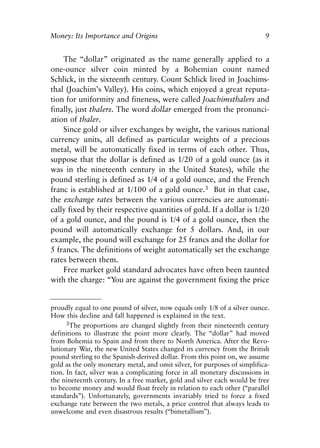 Chapter One.qxp   8/4/2008   11:37 AM    Page 9




            Money: Its Importance and Origins                                          9


                The “dollar” originated as the name generally applied to a
            one-ounce silver coin minted by a Bohemian count named
            Schlick, in the sixteenth century. Count Schlick lived in Joachims-
            thal (Joachim’s Valley). His coins, which enjoyed a great reputa-
            tion for uniformity and fineness, were called Joachimsthalers and
            finally, just thalers. The word dollar emerged from the pronunci-
            ation of thaler.
                Since gold or silver exchanges by weight, the various national
            currency units, all defined as particular weights of a precious
            metal, will be automatically fixed in terms of each other. Thus,
            suppose that the dollar is defined as 1/20 of a gold ounce (as it
            was in the nineteenth century in the United States), while the
            pound sterling is defined as 1/4 of a gold ounce, and the French
            franc is established at 1/100 of a gold ounce.3 But in that case,
            the exchange rates between the various currencies are automati-
            cally fixed by their respective quantities of gold. If a dollar is 1/20
            of a gold ounce, and the pound is 1/4 of a gold ounce, then the
            pound will automatically exchange for 5 dollars. And, in our
            example, the pound will exchange for 25 francs and the dollar for
            5 francs. The definitions of weight automatically set the exchange
            rates between them.
                Free market gold standard advocates have often been taunted
            with the charge: “You are against the government fixing the price


            proudly equal to one pound of silver, now equals only 1/8 of a silver ounce.
            How this decline and fall happened is explained in the text.
                  3The proportions are changed slightly from their nineteenth century
            definitions to illustrate the point more clearly. The “dollar” had moved
            from Bohemia to Spain and from there to North America. After the Revo-
            lutionary War, the new United States changed its currency from the British
            pound sterling to the Spanish-derived dollar. From this point on, we assume
            gold as the only monetary metal, and omit silver, for purposes of simplifica-
            tion. In fact, silver was a complicating force in all monetary discussions in
            the nineteenth century. In a free market, gold and silver each would be free
            to become money and would float freely in relation to each other (“parallel
            standards”). Unfortunately, governments invariably tried to force a fixed
            exchange rate between the two metals, a price control that always leads to
            unwelcome and even disastrous results (“bimetallism”).
 