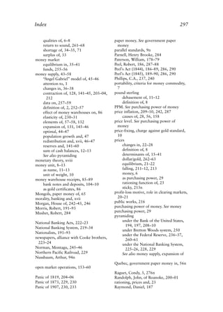 Index.qxp   8/4/2008    11:38 AM       Page 297




             Index                                                                               297


                qualities of, 6–8                        paper money. See government paper
                return to sound, 261–68                    money
                shortage of, 34–35, 71                   parallel standards, 9n
                surplus of, 33                           Parnell, Henry Brooke, 284
             money market                                Paterson, William, 178–79
                equilibrium in, 35–41                    Peel, Robert, 186, 287–88
                funds, 255–56                            Peel’s Act (1844), 186–89, 286, 290
             money supply, 43–58                         Peel’s Act (1845), 189–90, 286, 290
                “Angel Gabriel” model of, 45–46          Phillips, C.A., 237, 240
                attention to, 1                          portability, criteria for money commodity,
                changes in, 36–38                          7
                contraction of, 128, 141–45, 203–04,     pound sterling
                   212                                        debasement of, 11–12
                data on, 257–59                               definition of, 8
                definition of, 2, 252–57                 PPM. See purchasing power of money
                effect of money warehouses on, 86        price inflation, 209–10, 242, 287
                elasticity of, 230–31                         causes of, 28, 56, 158
                elements of, 57–58, 132                  price level. See purchasing power of
                expansion of, 131, 145–46                  money
                optimal, 44–47                           price-fixing, charge against gold standard,
                population growth and, 47                  10
                redistribution and, xvii, 46–47          prices
                reserves and, 141–60                          changes in, 22–28
                sum of cash balances, 12–13                   definition of, 8
                See also pyramiding                           determinants of, 15–41
             monetary theory, xviii                           dollar/gold, 262–63
             money unit, 8–13                                 equilibrium, 21–22
                as name, 11–13                                falling, 211–12, 213
                unit of weight, 10                            money, 6
             money warehouse receipts, 85–89                  as purchasing power, 29
                bank notes and deposits, 104–10               rationing function of, 23
                as gold certificates, 86                      sticky, 213n
             Mongols, paper money of, 65                 profit-loss motive, role in clearing markets,
             morality, banking and, xvii                   20–21
             Morgan, House of, 242–43, 246               public works, 216
             Morris, Robert, 191–93                      purchasing power of money. See money
             Mushet, Robert, 284                         purchasing power, 29
                                                         pyramiding
                                                              under the Bank of the United States,
             National Banking Acts, 222–23
                                                                194, 197, 208–10
             National Banking System, 219–34
                                                              under Bretton Woods system, 250
             Nationalists, 191–93
                                                              under the Federal Reserve, 236–37,
             newspapers, alliance with Cooke brothers,
                                                                260–61
              223–24                                          under the National Banking System,
             Norman, Montagu, 245–46                            225–26, 228, 229
             Northern Pacific Railroad, 229                   See also money supply, expansion of
             Nussbaum, Arthur, 94n
                                                         Quebec, government paper money in, 56n
             open market operations, 153–60
                                                         Raguet, Condy, 3, 276n
             Panic of 1819, 204–06                       Randolph, John, of Roanoke, 200–01
             Panic of 1873, 229, 230                     rationing, prices and, 23
             Panic of 1907, 230, 233                     Raymond, Daniel, 187
 