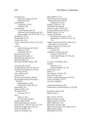 Index.qxp   8/4/2008    11:38 AM     Page 298




             298                                                      The Mystery of Banking


             recession, 213                             Spahr, Walter E., 99
                  gold inflow during, 121–22            specie flow price mechanism
                  inflationary, 249                       (Hume–Ricardo), 120–22
             redeemability                                    implications of, 122
                  of deposits, 254–55                   Sprague, Charles E., 76n
                  of dollars, 261                       state banks. See banking
             redistribution                             statistics, origin of term, 285
                  central banking and, xvii             Strong, Benjamin, 241–42, 245
                  fractional reserve banking and, 101   Suffolk System, 217–18
                  money supply and, 46–47, 49–51, 53    supply and demand
             Reichsbank, 72–74                                determinants of prices, 15–41
             Rentenmark, 73–74                                equilibration of, 20–21, 23, 24, 25,
             reserve ratio, 128                                 26
             reserve requirements, 134, 137–38, 227,    supply of goods and services, element of
               238                                        demand for money, 59–60
             reserves                                   supply, changes in, 22–24, 26–27
                  central banking and, 141–60           surpluses, 18–20
                  definition of, 95                           of money, 33
                  total bank, 258–59                    suspension of specie payment
             Ricardo, David, 276n                             in Britain, 180, 272–75
             Richardson & Snyder, xvi                         in the United States, 197–98, 205,
             Richardson & Steirman, xvi                         211, 219
             Rockoff, Hugh, 215
             Roosevelt, Franklin Delano, 248            T–account. See balance sheet
                                                        taxation
             savings bonds, 256–57                           inflation as, 53
             savings deposits, 238–41, 253–54                political feasibility of, 178
             Scotland, free banking in, 183–86,         Temin, Peter, 213n
               189–90, 269–91                           thalers, 9
             Scott, Walter, 283n                        time deposits, 238–41, 255
             scriveners, 84                             Tooke, Thomas, 124
             Scrope, George Poulett, 284–86             Treasury, central banking and, 170–76
             Second Bank of the United States,          Trotter, Archibald, 274–75
               198–206                                  trust. See confidence
                  disestablishment, 208
                  inflationary record, 208–10           underconsumptionists, 286
             seigniorage, 11n                           United States, central banking in, 191–246
             Sherman, John, 222
             shortages, 20–21                           Van Buren, Martin, 214
                  of money, 34–35                       Volcker, Paul, xv
             silver
                  inflow of, 210                        War of 1812, 196–97
                  See also gold and silver              Ward, Artemas, Jr., 200
             Sinclair, John, 284–85                     Webster, Daniel, 199–200
             Smith, John Benjamin, 281–82               Wells, William H., 199
             Smith, Vera C., 188–89, 215, 277, 279      Westminster Review, 283n
             Smithsonian Agreement, 251–52              White, Lawrence H., 183, 190n, 269–91
             South Sea Bubble, 181                      Wilson, James, 289n
             South Sea Company, 181                     World War I, 243–44
 