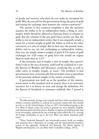 Chapter One.qxp    8/4/2008    11:37 AM     Page 10




            10                                                    The Mystery of Banking


            of goods and services; why then do you make an exception for
            gold? Why do you call for the government fixing the price of gold
            and setting the exchange rates between the various currencies?”
                The answer to this common complaint is that the question
            assumes the dollar to be an independent entity, a thing or com-
            modity which should be allowed to fluctuate freely in relation to
            gold. But the rebuttal of the pro-gold forces points out that the
            dollar is not an independent entity, that it was originally simply a
            name for a certain weight of gold; the dollar, as well as the other
            currencies, is a unit of weight. But in that case, the pound, franc,
            dollar, and so on, are not exchanging as independent entities;
            they, too, are simply relative weights of gold. If 1/4 ounce of gold
            exchanges for 1/20 ounce of gold, how else would we expect
            them to trade than at 1:5?4
                If the monetary unit is simply a unit of weight, then govern-
            ment’s role in the area of money could well be confined to a sim-
            ple Bureau of Weights and Measures, certifying this as well as
            other units of weight, length, or mass.5 The problem is that
            governments have systematically betrayed their trust as guardians
            of the precisely defined weight of the money commodity.
                If government sets itself up as the guardian of the interna-
            tional meter or the standard yard or pound, there is no economic
            incentive for it to betray its trust and change the definition. For
            the Bureau of Standards to announce suddenly that 1 pound is



                  4In older periods, foreign coins of gold and silver often circulated freely
            within a country, and there is, indeed, no economic reason why they should
            not do so. In the United States, as late as 1857, few bothered going to the
            U.S. Mint to obtain coins; the coins in general use were Spanish, English,
            and Austrian gold and silver pieces. Finally, Congress, perturbed at this slap
            to its sovereignty, outlawed the use of foreign coins within the U.S., forcing
            all foreign coinholders to go to the U.S. Mint and obtain American gold
            coins.
                 5Thus, Frederick Barnard’s late nineteenth-century book on weights
            and measures has a discussion of coinage and the international monetary
            system in the appendix. Frederick A.P Barnard, The Metric System of
                                                      .
            Weights and Measures, rev. ed. (New York: Columbia College, 1872).
 