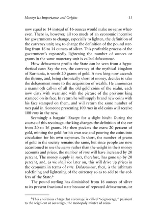 Chapter One.qxp   8/4/2008   11:37 AM   Page 11




            Money: Its Importance and Origins                                     11


            now equal to 14 instead of 16 ounces would make no sense what-
            ever. There is, however, all too much of an economic incentive
            for governments to change, especially to lighten, the definition of
            the currency unit; say, to change the definition of the pound ster-
            ling from 16 to 14 ounces of silver. This profitable process of the
            government’s repeatedly lightening the number of ounces or
            grams in the same monetary unit is called debasement.
                 How debasement profits the State can be seen from a hypo-
            thetical case: Say the rur, the currency of the mythical kingdom
            of Ruritania, is worth 20 grams of gold. A new king now ascends
            the throne, and, being chronically short of money, decides to take
            the debasement route to the acquisition of wealth. He announces
            a mammoth call-in of all the old gold coins of the realm, each
            now dirty with wear and with the picture of the previous king
            stamped on its face. In return he will supply brand new coins with
            his face stamped on them, and will return the same number of
            rurs paid in. Someone presenting 100 rurs in old coins will receive
            100 rurs in the new.
                 Seemingly a bargain! Except for a slight hitch: During the
            course of this recoinage, the king changes the definition of the rur
            from 20 to 16 grams. He then pockets the extra 20 percent of
            gold, minting the gold for his own use and pouring the coins into
            circulation for his own expenses. In short, the number of grams
            of gold in the society remains the same, but since people are now
            accustomed to use the name rather than the weight in their money
            accounts and prices, the number of rurs will have increased by 20
            percent. The money supply in rurs, therefore, has gone up by 20
            percent, and, as we shall see later on, this will drive up prices in
            the economy in terms of rurs. Debasement, then, is the arbitrary
            redefining and lightening of the currency so as to add to the cof-
            fers of the State.6
                 The pound sterling has diminished from 16 ounces of silver
            to its present fractional state because of repeated debasements, or

                 6This enormous charge for recoinage is called “seigniorage,” payment
            to the seignieur or sovereign, the monopoly minter of coins.
 
