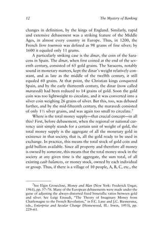 Chapter One.qxp   8/4/2008   11:37 AM    Page 12




            12                                                The Mystery of Banking


            changes in definition, by the kings of England. Similarly, rapid
            and extensive debasement was a striking feature of the Middle
            Ages, in almost every country in Europe. Thus, in 1200, the
            French livre tournois was defined as 98 grams of fine silver; by
            1600 it equaled only 11 grams.
                A particularly striking case is the dinar, the coin of the Sara-
            cens in Spain. The dinar, when first coined at the end of the sev-
            enth century, consisted of 65 gold grains. The Saracens, notably
            sound in monetary matters, kept the dinar’s weight relatively con-
            stant, and as late as the middle of the twelfth century, it still
            equaled 60 grains. At that point, the Christian kings conquered
            Spain, and by the early thirteenth century, the dinar (now called
            maravedi) had been reduced to 14 grains of gold. Soon the gold
            coin was too lightweight to circulate, and it was converted into a
            silver coin weighing 26 grains of silver. But this, too, was debased
            further, and by the mid-fifteenth century, the maravedi consisted
            of only 1½ silver grains, and was again too small to circulate.7
                Where is the total money supply—that crucial concept—in all
            this? First, before debasement, when the regional or national cur-
            rency unit simply stands for a certain unit of weight of gold, the
            total money supply is the aggregate of all the monetary gold in
            existence in that society, that is, all the gold ready to be used in
            exchange. In practice, this means the total stock of gold coin and
            gold bullion available. Since all property and therefore all money
            is owned by someone, this means that the total money stock in the
            society at any given time is the aggregate, the sum total, of all
            existing cash balances, or money stock, owned by each individual
            or group. Thus, if there is a village of 10 people, A, B, C, etc., the



                 7See Elgin Groseclose, Money and Man (New York: Frederick Ungar,
            1961), pp. 57–76. Many of the European debasements were made under the
            guise of adjusting the always-distorted fixed bimetallic ratios between gold
            and silver. See Luigi Einaudi, “The Theory of Imaginary Money from
            Charlemagne to the French Revolution,” in F.C. Lane and J.C. Riemersma,
            eds., Enterprise and Secular Change (Homewood, Ill.: Irwin, 1953), pp.
            229–61.
 