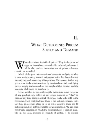 Chapter Two.qxp   8/4/2008   11:37 AM   Page 15




                                                                            II.
                              WHAT DETERMINES PRICES:
                                  SUPPLY AND DEMAND



            W
                        hat determines individual prices? Why is the price of
                        eggs, or horseshoes, or steel rails, or bread, whatever it
                        is? Is the market determination of prices arbitrary,
            chaotic, or anarchic?
                 Much of the past two centuries of economic analysis, or what
            is now unfortunately termed microeconomics, has been devoted
            to analyzing and answering this question. The answer is that any
            given price is always determined by two fundamental, underlying
            forces: supply and demand, or the supply of that product and the
            intensity of demand to purchase it.
                 Let us say that we are analyzing the determination of the price
            of any product, say, coffee, at any given moment, or “day,” in
            time. At any time there is a stock of coffee, ready to be sold to the
            consumer. How that stock got there is not yet our concern. Let’s
            say that, at a certain place or in an entire country, there are 10
            million pounds of coffee available for consumption. We can then
            construct a diagram, of which the horizontal axis is units of quan-
            tity, in this case, millions of pounds of coffee. If 10 million

                                              15
 