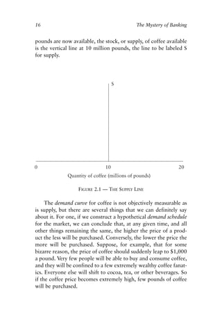 Chapter Two.qxp   8/4/2008   11:37 AM   Page 16




            16                                          The Mystery of Banking


            pounds are now available, the stock, or supply, of coffee available
            is the vertical line at 10 million pounds, the line to be labeled S
            for supply.




                                FIGURE 2.1 — THE SUPPLY LINE

                 The demand curve for coffee is not objectively measurable as
            is supply, but there are several things that we can definitely say
            about it. For one, if we construct a hypothetical demand schedule
            for the market, we can conclude that, at any given time, and all
            other things remaining the same, the higher the price of a prod-
            uct the less will be purchased. Conversely, the lower the price the
            more will be purchased. Suppose, for example, that for some
            bizarre reason, the price of coffee should suddenly leap to $1,000
            a pound. Very few people will be able to buy and consume coffee,
            and they will be confined to a few extremely wealthy coffee fanat-
            ics. Everyone else will shift to cocoa, tea, or other beverages. So
            if the coffee price becomes extremely high, few pounds of coffee
            will be purchased.
 