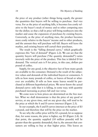 Chapter Two.qxp   8/4/2008   11:37 AM   Page 18




            18                                            The Mystery of Banking


            the price of any product (other things being equal), the greater
            the quantities that buyers will be willing to purchase. And vice
            versa. For as the price of anything falls, it becomes less costly rel-
            ative to the buyer’s stock of money and to other competing uses
            for the dollar; so that a fall in price will bring nonbuyers into the
            market and cause the expansion of purchases by existing buyers.
            Conversely, as the price of anything rises, the product becomes
            more costly relative to the buyers’ income and to other products,
            and the amount they will purchase will fall. Buyers will leave the
            market, and existing buyers will curtail their purchases.
                 The result is the “falling demand curve,” which graphically
            expresses this “law of demand” (Figure 2.2). We can see that the
            quantity buyers will purchase (“the quantity demanded”) varies
            inversely with the price of the product. This line is labeled D for
            demand. The vertical axis is P for price, in this case, dollars per
            pound of coffee.
                 Supply, for any good, is the objective fact of how many goods
            are available to the consumer. Demand is the result of the subjec-
            tive values and demands of the individual buyers or consumers. S
            tells us how many pounds of coffee, or loaves of bread or what-
            ever are available; D tells us how many loaves would be pur-
            chased at different hypothetical prices. We never know the actual
            demand curve: only that it is falling, in some way; with quantity
            purchased increasing as prices fall and vice versa.
                 We come now to how prices are determined on the free mar-
            ket. What we shall demonstrate is that the price of any good or
            service, at any given time, and on any given day, will tend to be
            the price at which the S and D curves intersect (Figure 2.3).
                 In our example, the S and D curves intersect at the price of $3
            a pound, and therefore that will be the price on the market.
                 To see why the coffee price will be $3 a pound, let us suppose
            that, for some reason, the price is higher, say $5 (Figure 2.4). At
            that point, the quantity supplied (10 million pounds) will be
            greater than the quantity demanded, that is, the amount that con-
            sumers are willing to buy at that higher price. This leaves an
 