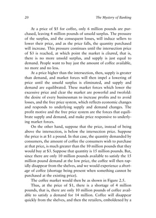 Chapter Two.qxp   8/4/2008   11:37 AM   Page 20




            20                                           The Mystery of Banking


                At a price of $5 for coffee, only 6 million pounds are pur-
            chased, leaving 4 million pounds of unsold surplus. The pressure
            of the surplus, and the consequent losses, will induce sellers to
            lower their price, and as the price falls, the quantity purchased
            will increase. This pressure continues until the intersection price
            of $3 is reached, at which point the market is cleared, that is,
            there is no more unsold surplus, and supply is just equal to
            demand. People want to buy just the amount of coffee available,
            no more and no less.
                At a price higher than the intersection, then, supply is greater
            than demand, and market forces will then impel a lowering of
            price until the unsold surplus is eliminated, and supply and
            demand are equilibrated. These market forces which lower the
            excessive price and clear the market are powerful and twofold:
            the desire of every businessman to increase profits and to avoid
            losses, and the free price system, which reflects economic changes
            and responds to underlying supply and demand changes. The
            profit motive and the free price system are the forces that equili-
            brate supply and demand, and make price responsive to underly-
            ing market forces.
                On the other hand, suppose that the price, instead of being
            above the intersection, is below the intersection price. Suppose
            the price is at $1 a pound. In that case, the quantity demanded by
            consumers, the amount of coffee the consumers wish to purchase
            at that price, is much greater than the 10 million pounds that they
            would buy at $3. Suppose that quantity is 15 million pounds. But,
            since there are only 10 million pounds available to satisfy the 15
            million pound demand at the low price, the coffee will then rap-
            idly disappear from the shelves, and we would experience a short-
            age of coffee (shortage being present when something cannot be
            purchased at the existing price).
                The coffee market would then be as shown in Figure 2.5.
                Thus, at the price of $1, there is a shortage of 4 million
            pounds, that is, there are only 10 million pounds of coffee avail-
            able to satisfy a demand for 14 million. Coffee will disappear
            quickly from the shelves, and then the retailers, emboldened by a
 