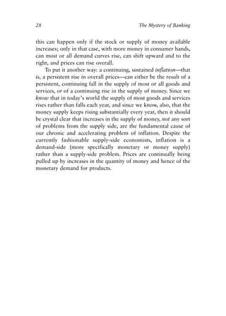 Chapter Two.qxp   8/4/2008   11:37 AM   Page 28




            28                                            The Mystery of Banking


            this can happen only if the stock or supply of money available
            increases; only in that case, with more money in consumer hands,
            can most or all demand curves rise, can shift upward and to the
            right, and prices can rise overall.
                 To put it another way: a continuing, sustained inflation—that
            is, a persistent rise in overall prices—can either be the result of a
            persistent, continuing fall in the supply of most or all goods and
            services, or of a continuing rise in the supply of money. Since we
            know that in today’s world the supply of most goods and services
            rises rather than falls each year, and since we know, also, that the
            money supply keeps rising substantially every year, then it should
            be crystal clear that increases in the supply of money, not any sort
            of problems from the supply side, are the fundamental cause of
            our chronic and accelerating problem of inflation. Despite the
            currently fashionable supply-side economists, inflation is a
            demand-side (more specifically monetary or money supply)
            rather than a supply-side problem. Prices are continually being
            pulled up by increases in the quantity of money and hence of the
            monetary demand for products.
 