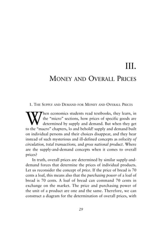 Chapter Three.qxp   8/4/2008   11:37 AM   Page 29




                                                                            III.
                           MONEY           AND       OVERALL PRICES


              1. THE SUPPLY    AND   DEMAND   FOR   MONEY   AND   OVERALL PRICES



            W
                       hen economics students read textbooks, they learn, in
                       the “micro” sections, how prices of specific goods are
                       determined by supply and demand. But when they get
            to the “macro” chapters, lo and behold! supply and demand built
            on individual persons and their choices disappear, and they hear
            instead of such mysterious and ill-defined concepts as velocity of
            circulation, total transactions, and gross national product. Where
            are the supply-and-demand concepts when it comes to overall
            prices?
                In truth, overall prices are determined by similar supply-and-
            demand forces that determine the prices of individual products.
            Let us reconsider the concept of price. If the price of bread is 70
            cents a loaf, this means also that the purchasing power of a loaf of
            bread is 70 cents. A loaf of bread can command 70 cents in
            exchange on the market. The price and purchasing power of
            the unit of a product are one and the same. Therefore, we can
            construct a diagram for the determination of overall prices, with


                                              29
 