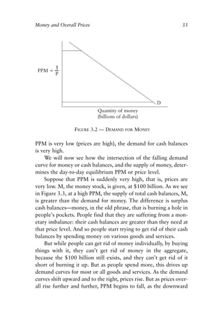 Chapter Three.qxp   8/4/2008   11:37 AM   Page 33




            Money and Overall Prices                                           33




                               FIGURE 3.2 — DEMAND   FOR   MONEY

            PPM is very low (prices are high), the demand for cash balances
            is very high.
                 We will now see how the intersection of the falling demand
            curve for money or cash balances, and the supply of money, deter-
            mines the day-to-day equilibrium PPM or price level.
                 Suppose that PPM is suddenly very high, that is, prices are
            very low. M, the money stock, is given, at $100 billion. As we see
            in Figure 3.3, at a high PPM, the supply of total cash balances, M,
            is greater than the demand for money. The difference is surplus
            cash balances—money, in the old phrase, that is burning a hole in
            people’s pockets. People find that they are suffering from a mon-
            etary imbalance: their cash balances are greater than they need at
            that price level. And so people start trying to get rid of their cash
            balances by spending money on various goods and services.
                 But while people can get rid of money individually, by buying
            things with it, they can’t get rid of money in the aggregate,
            because the $100 billion still exists, and they can’t get rid of it
            short of burning it up. But as people spend more, this drives up
            demand curves for most or all goods and services. As the demand
            curves shift upward and to the right, prices rise. But as prices over-
            all rise further and further, PPM begins to fall, as the downward
 