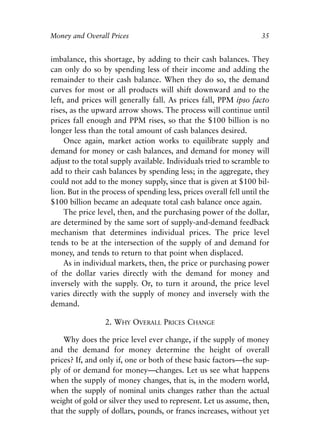 Chapter Three.qxp   8/4/2008   11:37 AM   Page 35




            Money and Overall Prices                                             35


            imbalance, this shortage, by adding to their cash balances. They
            can only do so by spending less of their income and adding the
            remainder to their cash balance. When they do so, the demand
            curves for most or all products will shift downward and to the
            left, and prices will generally fall. As prices fall, PPM ipso facto
            rises, as the upward arrow shows. The process will continue until
            prices fall enough and PPM rises, so that the $100 billion is no
            longer less than the total amount of cash balances desired.
                 Once again, market action works to equilibrate supply and
            demand for money or cash balances, and demand for money will
            adjust to the total supply available. Individuals tried to scramble to
            add to their cash balances by spending less; in the aggregate, they
            could not add to the money supply, since that is given at $100 bil-
            lion. But in the process of spending less, prices overall fell until the
            $100 billion became an adequate total cash balance once again.
                 The price level, then, and the purchasing power of the dollar,
            are determined by the same sort of supply-and-demand feedback
            mechanism that determines individual prices. The price level
            tends to be at the intersection of the supply of and demand for
            money, and tends to return to that point when displaced.
                 As in individual markets, then, the price or purchasing power
            of the dollar varies directly with the demand for money and
            inversely with the supply. Or, to turn it around, the price level
            varies directly with the supply of money and inversely with the
            demand.

                               2. WHY OVERALL PRICES CHANGE

                Why does the price level ever change, if the supply of money
            and the demand for money determine the height of overall
            prices? If, and only if, one or both of these basic factors—the sup-
            ply of or demand for money—changes. Let us see what happens
            when the supply of money changes, that is, in the modern world,
            when the supply of nominal units changes rather than the actual
            weight of gold or silver they used to represent. Let us assume, then,
            that the supply of dollars, pounds, or francs increases, without yet
 