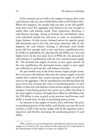 Chapter Three.qxp   8/4/2008    11:37 AM    Page 38




            38                                                 The Mystery of Banking


                 In the unusual case of a fall in the supply of money, then, total
            cash balances fall, say, from $100 billion (M) to $70 billion (M′).
            When this happens, the people find out that at the old equilib-
            rium price level 0A, aggregate cash balances are not enough to
            satisfy their cash balance needs. They experience, therefore, a
            cash balance shortage. Trying to increase his cash balance, then,
            each individual spends less and saves in order to accumulate a
            larger balance. As this occurs, demand curves for specific goods
            fall downward and to the left, and prices therefore fall. As this
            happens, the cash balance shortage is alleviated, until finally
            prices fall low enough until a new and lower equilibrium price
            level (0C) is established. Or, alternatively, the PPM is at a new and
            higher level. At the new price level of PPM, 0C, the demand for
            cash balances is equilibrated with the new and decreased supply
            M′. The demand and supply of money is once again cleared. At
            the new equilibrium, the decreased money supply is once again
            just sufficient to perform the cash balance function.
                 Or, put another way, at the lower money supply people scram-
            ble to increase cash balances. But since the money supply is set and
            outside their control, they cannot increase the supply of cash bal-
            ances in the aggregate.1 But by spending less and driving down the
            price level, they increase the value or purchasing power of each
            dollar, so that real cash balances (total money supply corrected for
            changes in purchasing power) have gone up to offset the drop in
            the total supply of money. M might have fallen by $30 billion, but
            the $70 billion is now as good as the previous total because each
            dollar is worth more in real, or purchasing power, terms.
                 An increase in the supply of money, then, will lower the price
            or purchasing power of the dollar, and thereby increase the level
            of prices. A fall in the money supply will do the opposite, lower-
            ing prices and thereby increasing the purchasing power of each
            dollar.


                1Why doesn’t an excess demand for cash balances increase the money
            supply, as it would in the case of beef, in the long run? For a discussion of
            the determinants of the supply of money, see chapter IV  .
 