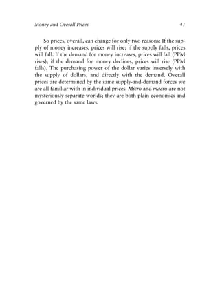 Chapter Three.qxp   8/4/2008   11:38 AM   Page 41




            Money and Overall Prices                                          41


                 So prices, overall, can change for only two reasons: If the sup-
            ply of money increases, prices will rise; if the supply falls, prices
            will fall. If the demand for money increases, prices will fall (PPM
            rises); if the demand for money declines, prices will rise (PPM
            falls). The purchasing power of the dollar varies inversely with
            the supply of dollars, and directly with the demand. Overall
            prices are determined by the same supply-and-demand forces we
            are all familiar with in individual prices. Micro and macro are not
            mysteriously separate worlds; they are both plain economics and
            governed by the same laws.
 