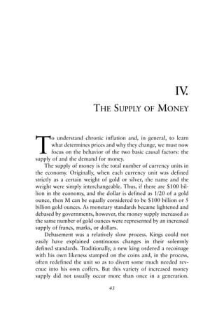 Chapter Four.qxp   8/4/2008   11:38 AM   Page 43




                                                                        IV.
                                         THE SUPPLY       OF    MONEY



            T
                    o understand chronic inflation and, in general, to learn
                    what determines prices and why they change, we must now
                    focus on the behavior of the two basic causal factors: the
            supply of and the demand for money.
                 The supply of money is the total number of currency units in
            the economy. Originally, when each currency unit was defined
            strictly as a certain weight of gold or silver, the name and the
            weight were simply interchangeable. Thus, if there are $100 bil-
            lion in the economy, and the dollar is defined as 1/20 of a gold
            ounce, then M can be equally considered to be $100 billion or 5
            billion gold ounces. As monetary standards became lightened and
            debased by governments, however, the money supply increased as
            the same number of gold ounces were represented by an increased
            supply of francs, marks, or dollars.
                 Debasement was a relatively slow process. Kings could not
            easily have explained continuous changes in their solemnly
            defined standards. Traditionally, a new king ordered a recoinage
            with his own likeness stamped on the coins and, in the process,
            often redefined the unit so as to divert some much needed rev-
            enue into his own coffers. But this variety of increased money
            supply did not usually occur more than once in a generation.

                                              43
 