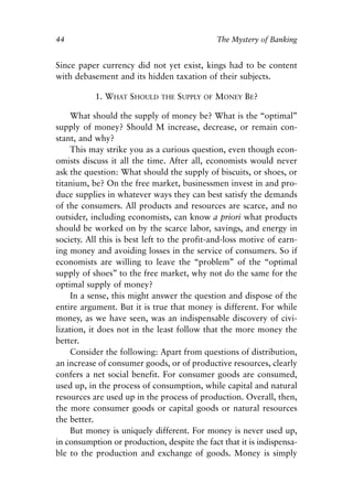 Chapter Four.qxp   8/4/2008   11:38 AM   Page 44




            44                                                 The Mystery of Banking


            Since paper currency did not yet exist, kings had to be content
            with debasement and its hidden taxation of their subjects.

                       1. WHAT SHOULD      THE   SUPPLY   OF   MONEY BE?

                 What should the supply of money be? What is the “optimal”
            supply of money? Should M increase, decrease, or remain con-
            stant, and why?
                 This may strike you as a curious question, even though econ-
            omists discuss it all the time. After all, economists would never
            ask the question: What should the supply of biscuits, or shoes, or
            titanium, be? On the free market, businessmen invest in and pro-
            duce supplies in whatever ways they can best satisfy the demands
            of the consumers. All products and resources are scarce, and no
            outsider, including economists, can know a priori what products
            should be worked on by the scarce labor, savings, and energy in
            society. All this is best left to the profit-and-loss motive of earn-
            ing money and avoiding losses in the service of consumers. So if
            economists are willing to leave the “problem” of the “optimal
            supply of shoes” to the free market, why not do the same for the
            optimal supply of money?
                 In a sense, this might answer the question and dispose of the
            entire argument. But it is true that money is different. For while
            money, as we have seen, was an indispensable discovery of civi-
            lization, it does not in the least follow that the more money the
            better.
                 Consider the following: Apart from questions of distribution,
            an increase of consumer goods, or of productive resources, clearly
            confers a net social benefit. For consumer goods are consumed,
            used up, in the process of consumption, while capital and natural
            resources are used up in the process of production. Overall, then,
            the more consumer goods or capital goods or natural resources
            the better.
                 But money is uniquely different. For money is never used up,
            in consumption or production, despite the fact that it is indispensa-
            ble to the production and exchange of goods. Money is simply
 