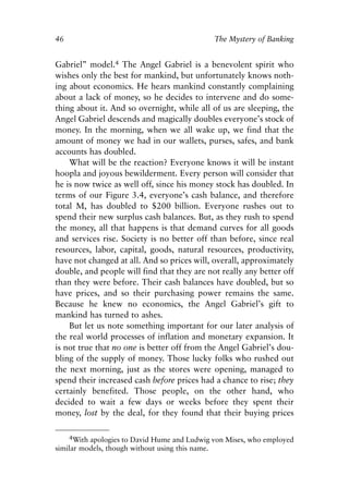 Chapter Four.qxp   8/4/2008   11:38 AM   Page 46




            46                                            The Mystery of Banking


            Gabriel” model.4 The Angel Gabriel is a benevolent spirit who
            wishes only the best for mankind, but unfortunately knows noth-
            ing about economics. He hears mankind constantly complaining
            about a lack of money, so he decides to intervene and do some-
            thing about it. And so overnight, while all of us are sleeping, the
            Angel Gabriel descends and magically doubles everyone’s stock of
            money. In the morning, when we all wake up, we find that the
            amount of money we had in our wallets, purses, safes, and bank
            accounts has doubled.
                What will be the reaction? Everyone knows it will be instant
            hoopla and joyous bewilderment. Every person will consider that
            he is now twice as well off, since his money stock has doubled. In
            terms of our Figure 3.4, everyone’s cash balance, and therefore
            total M, has doubled to $200 billion. Everyone rushes out to
            spend their new surplus cash balances. But, as they rush to spend
            the money, all that happens is that demand curves for all goods
            and services rise. Society is no better off than before, since real
            resources, labor, capital, goods, natural resources, productivity,
            have not changed at all. And so prices will, overall, approximately
            double, and people will find that they are not really any better off
            than they were before. Their cash balances have doubled, but so
            have prices, and so their purchasing power remains the same.
            Because he knew no economics, the Angel Gabriel’s gift to
            mankind has turned to ashes.
                But let us note something important for our later analysis of
            the real world processes of inflation and monetary expansion. It
            is not true that no one is better off from the Angel Gabriel’s dou-
            bling of the supply of money. Those lucky folks who rushed out
            the next morning, just as the stores were opening, managed to
            spend their increased cash before prices had a chance to rise; they
            certainly benefited. Those people, on the other hand, who
            decided to wait a few days or weeks before they spent their
            money, lost by the deal, for they found that their buying prices

                 4With apologies to David Hume and Ludwig von Mises, who employed
            similar models, though without using this name.
 