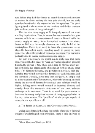 Chapter Four.qxp     8/4/2008   11:38 AM   Page 47




            The Supply of Money                                                    47


            rose before they had the chance to spend the increased amounts
            of money. In short, society did not gain overall, but the early
            spenders benefited at the expense of the late spenders. The prof-
            ligate gained at the expense of the cautious and thrifty: another
            joke at the expense of the good Angel.5
                 The fact that every supply of M is equally optimal has some
            startling implications. First, it means that no one—whether gov-
            ernment official or economist—need concern himself with the
            money supply or worry about its optimal amount. Like shoes,
            butter, or hi-fi sets, the supply of money can readily be left to the
            marketplace. There is no need to have the government as an
            allegedly benevolent uncle, standing ready to pump in more
            money for allegedly beneficial economic purposes. The market is
            perfectly able to decide on its own money supply.
                 But isn’t it necessary, one might ask, to make sure that more
            money is supplied in order to “keep up” with population growth?
            Bluntly, the answer is No. There is no need to provide every citi-
            zen with some per capita quota of money, at birth or at any other
            time. If M remains the same, and population increases, then pre-
            sumably this would increase the demand for cash balances, and
            the increased D would, as we have seen in Figure 3.6, simply lead
            to a new equilibrium of lower prices, where the existing M could
            satisfy the increased demand because real cash balances would be
            higher. Falling prices would respond to increased demand and
            thereby keep the monetary functions of the cash balance-
            exchange at its optimum. There is no need for government to
            intervene in money and prices because of changing population or
            for any other reason. The “problem” of the proper supply of
            money is not a problem at all.

               2. THE SUPPLY      OF   GOLD   AND THE     COUNTERFEITING PROCESS

               Under a gold standard, where the supply of money is the total
            weight of available gold coin or bullion, there is only one way to


                   5Mises, Money and Credit, pp. 163ff.
 
