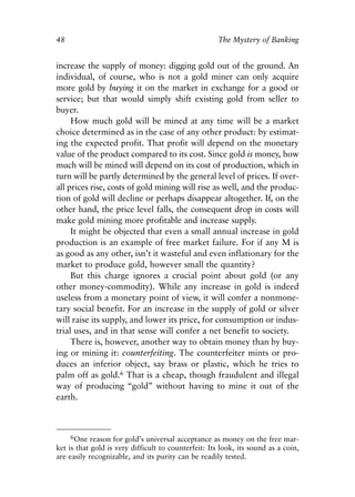 Chapter Four.qxp   8/4/2008    11:38 AM     Page 48




            48                                                    The Mystery of Banking


            increase the supply of money: digging gold out of the ground. An
            individual, of course, who is not a gold miner can only acquire
            more gold by buying it on the market in exchange for a good or
            service; but that would simply shift existing gold from seller to
            buyer.
                 How much gold will be mined at any time will be a market
            choice determined as in the case of any other product: by estimat-
            ing the expected profit. That profit will depend on the monetary
            value of the product compared to its cost. Since gold is money, how
            much will be mined will depend on its cost of production, which in
            turn will be partly determined by the general level of prices. If over-
            all prices rise, costs of gold mining will rise as well, and the produc-
            tion of gold will decline or perhaps disappear altogether. If, on the
            other hand, the price level falls, the consequent drop in costs will
            make gold mining more profitable and increase supply.
                 It might be objected that even a small annual increase in gold
            production is an example of free market failure. For if any M is
            as good as any other, isn’t it wasteful and even inflationary for the
            market to produce gold, however small the quantity?
                 But this charge ignores a crucial point about gold (or any
            other money-commodity). While any increase in gold is indeed
            useless from a monetary point of view, it will confer a nonmone-
            tary social benefit. For an increase in the supply of gold or silver
            will raise its supply, and lower its price, for consumption or indus-
            trial uses, and in that sense will confer a net benefit to society.
                 There is, however, another way to obtain money than by buy-
            ing or mining it: counterfeiting. The counterfeiter mints or pro-
            duces an inferior object, say brass or plastic, which he tries to
            palm off as gold.6 That is a cheap, though fraudulent and illegal
            way of producing “gold” without having to mine it out of the
            earth.



                 6One reason for gold’s universal acceptance as money on the free mar-
            ket is that gold is very difficult to counterfeit: Its look, its sound as a coin,
            are easily recognizable, and its purity can be readily tested.
 