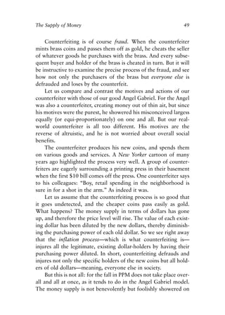Chapter Four.qxp   8/4/2008   11:38 AM   Page 49




            The Supply of Money                                                 49


                 Counterfeiting is of course fraud. When the counterfeiter
            mints brass coins and passes them off as gold, he cheats the seller
            of whatever goods he purchases with the brass. And every subse-
            quent buyer and holder of the brass is cheated in turn. But it will
            be instructive to examine the precise process of the fraud, and see
            how not only the purchasers of the brass but everyone else is
            defrauded and loses by the counterfeit.
                 Let us compare and contrast the motives and actions of our
            counterfeiter with those of our good Angel Gabriel. For the Angel
            was also a counterfeiter, creating money out of thin air, but since
            his motives were the purest, he showered his misconceived largess
            equally (or equi-proportionately) on one and all. But our real-
            world counterfeiter is all too different. His motives are the
            reverse of altruistic, and he is not worried about overall social
            benefits.
                 The counterfeiter produces his new coins, and spends them
            on various goods and services. A New Yorker cartoon of many
            years ago highlighted the process very well. A group of counter-
            feiters are eagerly surrounding a printing press in their basement
            when the first $10 bill comes off the press. One counterfeiter says
            to his colleagues: “Boy, retail spending in the neighborhood is
            sure in for a shot in the arm.” As indeed it was.
                 Let us assume that the counterfeiting process is so good that
            it goes undetected, and the cheaper coins pass easily as gold.
            What happens? The money supply in terms of dollars has gone
            up, and therefore the price level will rise. The value of each exist-
            ing dollar has been diluted by the new dollars, thereby diminish-
            ing the purchasing power of each old dollar. So we see right away
            that the inflation process—which is what counterfeiting is—
            injures all the legitimate, existing dollar-holders by having their
            purchasing power diluted. In short, counterfeiting defrauds and
            injures not only the specific holders of the new coins but all hold-
            ers of old dollars—meaning, everyone else in society.
                 But this is not all: for the fall in PPM does not take place over-
            all and all at once, as it tends to do in the Angel Gabriel model.
            The money supply is not benevolently but foolishly showered on
 