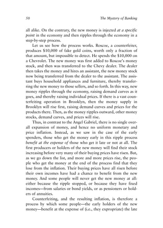 Chapter Four.qxp   8/4/2008   11:38 AM   Page 50




            50                                            The Mystery of Banking


            all alike. On the contrary, the new money is injected at a specific
            point in the economy and then ripples through the economy in a
            step-by-step process.
                 Let us see how the process works. Roscoe, a counterfeiter,
            produces $10,000 of fake gold coins, worth only a fraction of
            that amount, but impossible to detect. He spends the $10,000 on
            a Chevrolet. The new money was first added to Roscoe’s money
            stock, and then was transferred to the Chevy dealer. The dealer
            then takes the money and hires an assistant, the new money stock
            now being transferred from the dealer to the assistant. The assis-
            tant buys household appliances and furniture, thereby transfer-
            ring the new money to those sellers, and so forth. In this way, new
            money ripples through the economy, raising demand curves as it
            goes, and thereby raising individual prices. If there is a vast coun-
            terfeiting operation in Brooklyn, then the money supply in
            Brooklyn will rise first, raising demand curves and prices for the
            products there. Then, as the money ripples outward, other money
            stocks, demand curves, and prices will rise.
                 Thus, in contrast to the Angel Gabriel, there is no single over-
            all expansion of money, and hence no uniform monetary and
            price inflation. Instead, as we saw in the case of the early
            spenders, those who get the money early in this ripple process
            benefit at the expense of those who get it late or not at all. The
            first producers or holders of the new money will find their stock
            increasing before very many of their buying prices have risen. But,
            as we go down the list, and more and more prices rise, the peo-
            ple who get the money at the end of the process find that they
            lose from the inflation. Their buying prices have all risen before
            their own incomes have had a chance to benefit from the new
            money. And some people will never get the new money at all:
            either because the ripple stopped, or because they have fixed
            incomes—from salaries or bond yields, or as pensioners or hold-
            ers of annuities.
                 Counterfeiting, and the resulting inflation, is therefore a
            process by which some people—the early holders of the new
            money—benefit at the expense of (i.e., they expropriate) the late
 