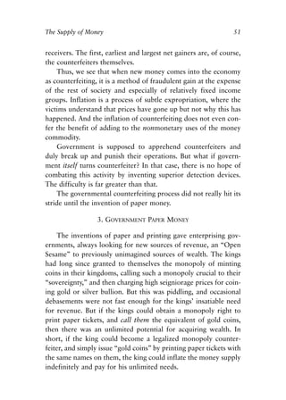 Chapter Four.qxp   8/4/2008   11:38 AM   Page 51




            The Supply of Money                                                51


            receivers. The first, earliest and largest net gainers are, of course,
            the counterfeiters themselves.
                Thus, we see that when new money comes into the economy
            as counterfeiting, it is a method of fraudulent gain at the expense
            of the rest of society and especially of relatively fixed income
            groups. Inflation is a process of subtle expropriation, where the
            victims understand that prices have gone up but not why this has
            happened. And the inflation of counterfeiting does not even con-
            fer the benefit of adding to the nonmonetary uses of the money
            commodity.
                Government is supposed to apprehend counterfeiters and
            duly break up and punish their operations. But what if govern-
            ment itself turns counterfeiter? In that case, there is no hope of
            combating this activity by inventing superior detection devices.
            The difficulty is far greater than that.
                The governmental counterfeiting process did not really hit its
            stride until the invention of paper money.

                               3. GOVERNMENT PAPER MONEY

                 The inventions of paper and printing gave enterprising gov-
            ernments, always looking for new sources of revenue, an “Open
            Sesame” to previously unimagined sources of wealth. The kings
            had long since granted to themselves the monopoly of minting
            coins in their kingdoms, calling such a monopoly crucial to their
            “sovereignty,” and then charging high seigniorage prices for coin-
            ing gold or silver bullion. But this was piddling, and occasional
            debasements were not fast enough for the kings’ insatiable need
            for revenue. But if the kings could obtain a monopoly right to
            print paper tickets, and call them the equivalent of gold coins,
            then there was an unlimited potential for acquiring wealth. In
            short, if the king could become a legalized monopoly counter-
            feiter, and simply issue “gold coins” by printing paper tickets with
            the same names on them, the king could inflate the money supply
            indefinitely and pay for his unlimited needs.
 