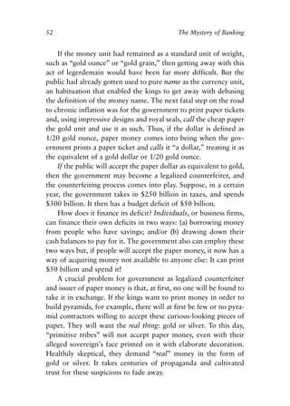 Chapter Four.qxp   8/4/2008   11:38 AM   Page 52




            52                                            The Mystery of Banking


                If the money unit had remained as a standard unit of weight,
            such as “gold ounce” or “gold grain,” then getting away with this
            act of legerdemain would have been far more difficult. But the
            public had already gotten used to pure name as the currency unit,
            an habituation that enabled the kings to get away with debasing
            the definition of the money name. The next fatal step on the road
            to chronic inflation was for the government to print paper tickets
            and, using impressive designs and royal seals, call the cheap paper
            the gold unit and use it as such. Thus, if the dollar is defined as
            1/20 gold ounce, paper money comes into being when the gov-
            ernment prints a paper ticket and calls it “a dollar,” treating it as
            the equivalent of a gold dollar or 1/20 gold ounce.
                If the public will accept the paper dollar as equivalent to gold,
            then the government may become a legalized counterfeiter, and
            the counterfeiting process comes into play. Suppose, in a certain
            year, the government takes in $250 billion in taxes, and spends
            $300 billion. It then has a budget deficit of $50 billion.
                How does it finance its deficit? Individuals, or business firms,
            can finance their own deficits in two ways: (a) borrowing money
            from people who have savings; and/or (b) drawing down their
            cash balances to pay for it. The government also can employ these
            two ways but, if people will accept the paper money, it now has a
            way of acquiring money not available to anyone else: It can print
            $50 billion and spend it!
                A crucial problem for government as legalized counterfeiter
            and issuer of paper money is that, at first, no one will be found to
            take it in exchange. If the kings want to print money in order to
            build pyramids, for example, there will at first be few or no pyra-
            mid contractors willing to accept these curious-looking pieces of
            paper. They will want the real thing: gold or silver. To this day,
            “primitive tribes” will not accept paper money, even with their
            alleged sovereign’s face printed on it with elaborate decoration.
            Healthily skeptical, they demand “real” money in the form of
            gold or silver. It takes centuries of propaganda and cultivated
            trust for these suspicions to fade away.
 