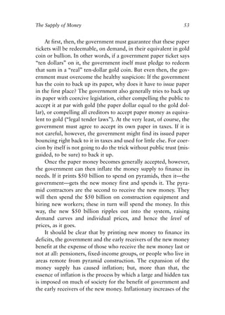 Chapter Four.qxp   8/4/2008   11:38 AM   Page 53




            The Supply of Money                                                53


                 At first, then, the government must guarantee that these paper
            tickets will be redeemable, on demand, in their equivalent in gold
            coin or bullion. In other words, if a government paper ticket says
            “ten dollars” on it, the government itself must pledge to redeem
            that sum in a “real” ten-dollar gold coin. But even then, the gov-
            ernment must overcome the healthy suspicion: If the government
            has the coin to back up its paper, why does it have to issue paper
            in the first place? The government also generally tries to back up
            its paper with coercive legislation, either compelling the public to
            accept it at par with gold (the paper dollar equal to the gold dol-
            lar), or compelling all creditors to accept paper money as equiva-
            lent to gold (“legal tender laws”). At the very least, of course, the
            government must agree to accept its own paper in taxes. If it is
            not careful, however, the government might find its issued paper
            bouncing right back to it in taxes and used for little else. For coer-
            cion by itself is not going to do the trick without public trust (mis-
            guided, to be sure) to back it up.
                 Once the paper money becomes generally accepted, however,
            the government can then inflate the money supply to finance its
            needs. If it prints $50 billion to spend on pyramids, then it—the
            government—gets the new money first and spends it. The pyra-
            mid contractors are the second to receive the new money. They
            will then spend the $50 billion on construction equipment and
            hiring new workers; these in turn will spend the money. In this
            way, the new $50 billion ripples out into the system, raising
            demand curves and individual prices, and hence the level of
            prices, as it goes.
                 It should be clear that by printing new money to finance its
            deficits, the government and the early receivers of the new money
            benefit at the expense of those who receive the new money last or
            not at all: pensioners, fixed-income groups, or people who live in
            areas remote from pyramid construction. The expansion of the
            money supply has caused inflation; but, more than that, the
            essence of inflation is the process by which a large and hidden tax
            is imposed on much of society for the benefit of government and
            the early receivers of the new money. Inflationary increases of the
 