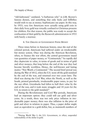Chapter Four.qxp   8/4/2008   11:38 AM   Page 55




            The Supply of Money                                              55


            “old-fashioned,” outdated, “a barbarous relic” in J.M. Keynes’s
            famous dictum, and something that only hicks and hillbillies
            would wish to use as money. Sophisticates use paper. In this way,
            by 1933, very few Americans were actually using gold coin in
            their daily lives; gold was virtually confined to Christmas presents
            for children. For that reason, the public was ready to accept the
            confiscation of their gold by the Roosevelt administration in 1933
            with barely a murmur.

                      4. THE ORIGINS     OF   GOVERNMENT PAPER MONEY

                 Three times before in American history, since the end of the
            colonial period, Americans had suffered under an irredeemable
            fiat money system. Once was during the American Revolution,
            when, to finance the war effort, the central government issued
            vast quantities of paper money, or “Continentals.” So rapidly did
            they depreciate in value, in terms of goods and in terms of gold
            and silver moneys, that long before the end of the war they had
            become literally worthless. Hence, the well-known and lasting
            motto: “Not Worth a Continental.” The second brief period was
            during the War of 1812, when the U.S. went off the gold standard
            by the end of the war, and returned over two years later. The
            third was during the Civil War, when the North, as well as the
            South, printed greenbacks, irredeemable paper notes, to pay for
            the war effort. Greenbacks had fallen to half their value by the
            end of the war, and it took many struggles and 14 years for the
            U.S. to return to the gold standard.8
                 During the Revolutionary and Civil War periods, Americans
            had an important option: they could still use gold and silver
            coins. As a result, there was not only price inflation in irre-
            deemable paper money; there was also inflation in the price of
            gold and silver in relation to paper. Thus, a paper dollar might
            start as equivalent to a gold dollar, but, as mammoth numbers of


                8During World War I, the U.S. Government, in effect, suspended
            redeemability of the dollar in gold.
 