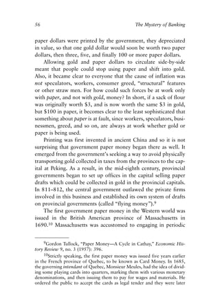 Chapter Four.qxp     8/4/2008   11:38 AM   Page 56




            56                                                 The Mystery of Banking


            paper dollars were printed by the government, they depreciated
            in value, so that one gold dollar would soon be worth two paper
            dollars, then three, five, and finally 100 or more paper dollars.
                 Allowing gold and paper dollars to circulate side-by-side
            meant that people could stop using paper and shift into gold.
            Also, it became clear to everyone that the cause of inflation was
            not speculators, workers, consumer greed, “structural” features
            or other straw men. For how could such forces be at work only
            with paper, and not with gold, money? In short, if a sack of flour
            was originally worth $3, and is now worth the same $3 in gold,
            but $100 in paper, it becomes clear to the least sophisticated that
            something about paper is at fault, since workers, speculators, busi-
            nessmen, greed, and so on, are always at work whether gold or
            paper is being used.
                 Printing was first invented in ancient China and so it is not
            surprising that government paper money began there as well. It
            emerged from the government’s seeking a way to avoid physically
            transporting gold collected in taxes from the provinces to the cap-
            ital at Peking. As a result, in the mid-eighth century, provincial
            governments began to set up offices in the capital selling paper
            drafts which could be collected in gold in the provincial capitals.
            In 811–812, the central government outlawed the private firms
            involved in this business and established its own system of drafts
            on provincial governments (called “flying money”).9
                 The first government paper money in the Western world was
            issued in the British American province of Massachusetts in
            1690.10 Massachusetts was accustomed to engaging in periodic


                   9Gordon Tullock, “Paper Money—A Cycle in Cathay,” Economic His-
            tory Review 9, no. 3 (1957): 396.
                 10Strictly speaking, the first paper money was issued five years earlier
            in the French province of Quebec, to be known as Card Money. In 1685,
            the governing intendant of Quebec, Monsieur Meules, had the idea of divid-
            ing some playing cards into quarters, marking them with various monetary
            denominations, and then issuing them to pay for wages and materials. He
            ordered the public to accept the cards as legal tender and they were later
 