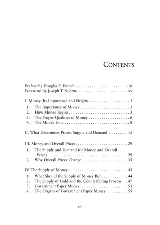 Front Matter.qxp   8/4/2008      11:37 AM      Page vii




                                                                            CONTENTS

            Preface by Douglas E. French . . . . . . . . . . . . . . . . . . . . . . . . xi
            Foreword by Joseph T. Salerno . . . . . . . . . . . . . . . . . . . . . . . xv

            I. Money: Its Importance and Origins. . . . . . . . . . . . . . . . . . . 1
             1.    The Importance of Money . . . . . . . . . . . . . . . . . . . . . . . 1
             2.    How Money Begins . . . . . . . . . . . . . . . . . . . . . . . . . . . . 3
             3.    The Proper Qualities of Money . . . . . . . . . . . . . . . . . . . 6
             4.    The Money Unit . . . . . . . . . . . . . . . . . . . . . . . . . . . . . . 8

            II. What Determines Prices: Supply and Demand . . . . . . . . 15

            III. Money and Overall Prices . . . . . . . . . . . . . . . . . . . . . . . . 29
             1.    The Supply and Demand for Money and Overall
                    Prices . . . . . . . . . . . . . . . . . . . . . . . . . . . . . . . . . . . . 29
             2.    Why Overall Prices Change . . . . . . . . . . . . . . . . . . . . 35

            IV The Supply of Money . . . . . . . . . . . . . . . . . . . . . . . . . . . 43
              .
             1.    What Should the Supply of Money Be? . . . . . . . . . . . . 44
             2.    The Supply of Gold and the Counterfeiting Process . . 47
             3.    Government Paper Money . . . . . . . . . . . . . . . . . . . . . 51
             4.    The Origins of Government Paper Money . . . . . . . . . 55


                                                       vii
 