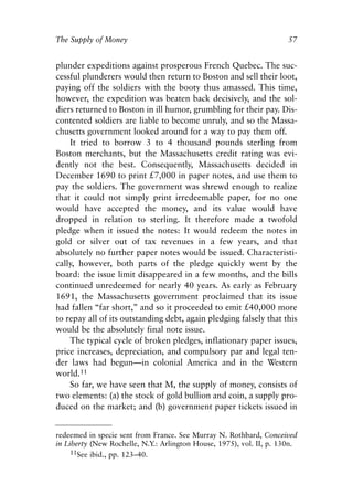 Chapter Four.qxp   8/4/2008   11:38 AM   Page 57




            The Supply of Money                                                   57


            plunder expeditions against prosperous French Quebec. The suc-
            cessful plunderers would then return to Boston and sell their loot,
            paying off the soldiers with the booty thus amassed. This time,
            however, the expedition was beaten back decisively, and the sol-
            diers returned to Boston in ill humor, grumbling for their pay. Dis-
            contented soldiers are liable to become unruly, and so the Massa-
            chusetts government looked around for a way to pay them off.
                It tried to borrow 3 to 4 thousand pounds sterling from
            Boston merchants, but the Massachusetts credit rating was evi-
            dently not the best. Consequently, Massachusetts decided in
            December 1690 to print £7,000 in paper notes, and use them to
            pay the soldiers. The government was shrewd enough to realize
            that it could not simply print irredeemable paper, for no one
            would have accepted the money, and its value would have
            dropped in relation to sterling. It therefore made a twofold
            pledge when it issued the notes: It would redeem the notes in
            gold or silver out of tax revenues in a few years, and that
            absolutely no further paper notes would be issued. Characteristi-
            cally, however, both parts of the pledge quickly went by the
            board: the issue limit disappeared in a few months, and the bills
            continued unredeemed for nearly 40 years. As early as February
            1691, the Massachusetts government proclaimed that its issue
            had fallen “far short,” and so it proceeded to emit £40,000 more
            to repay all of its outstanding debt, again pledging falsely that this
            would be the absolutely final note issue.
                The typical cycle of broken pledges, inflationary paper issues,
            price increases, depreciation, and compulsory par and legal ten-
            der laws had begun—in colonial America and in the Western
            world.11
                So far, we have seen that M, the supply of money, consists of
            two elements: (a) the stock of gold bullion and coin, a supply pro-
            duced on the market; and (b) government paper tickets issued in


            redeemed in specie sent from France. See Murray N. Rothbard, Conceived
            in Liberty (New Rochelle, N.Y.: Arlington House, 1975), vol. II, p. 130n.
                 11See ibid., pp. 123–40.
 