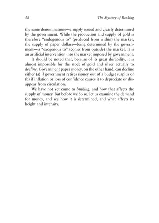 Chapter Four.qxp   8/4/2008   11:38 AM   Page 58




            58                                            The Mystery of Banking


            the same denominations—a supply issued and clearly determined
            by the government. While the production and supply of gold is
            therefore “endogenous to” (produced from within) the market,
            the supply of paper dollars—being determined by the govern-
            ment—is “exogenous to” (comes from outside) the market. It is
            an artificial intervention into the market imposed by government.
                 It should be noted that, because of its great durability, it is
            almost impossible for the stock of gold and silver actually to
            decline. Government paper money, on the other hand, can decline
            either (a) if government retires money out of a budget surplus or
            (b) if inflation or loss of confidence causes it to depreciate or dis-
            appear from circulation.
                 We have not yet come to banking, and how that affects the
            supply of money. But before we do so, let us examine the demand
            for money, and see how it is determined, and what affects its
            height and intensity.
 