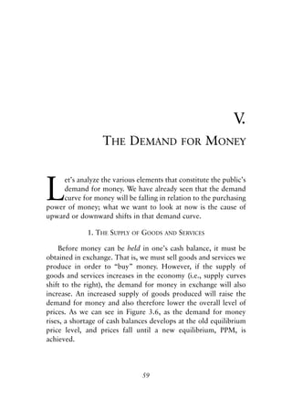 Chapter Five.qxp   8/4/2008   11:38 AM   Page 59




                                                                           V.
                                THE DEMAND                   FOR        MONEY



            L
                 et’s analyze the various elements that constitute the public’s
                 demand for money. We have already seen that the demand
                 curve for money will be falling in relation to the purchasing
            power of money; what we want to look at now is the cause of
            upward or downward shifts in that demand curve.

                          1. THE SUPPLY   OF   GOODS   AND   SERVICES

                Before money can be held in one’s cash balance, it must be
            obtained in exchange. That is, we must sell goods and services we
            produce in order to “buy” money. However, if the supply of
            goods and services increases in the economy (i.e., supply curves
            shift to the right), the demand for money in exchange will also
            increase. An increased supply of goods produced will raise the
            demand for money and also therefore lower the overall level of
            prices. As we can see in Figure 3.6, as the demand for money
            rises, a shortage of cash balances develops at the old equilibrium
            price level, and prices fall until a new equilibrium, PPM, is
            achieved.




                                               59
 