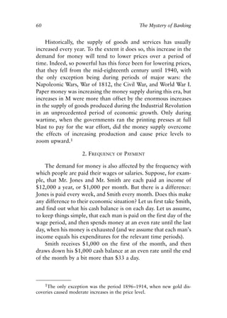 Chapter Five.qxp   8/4/2008   11:38 AM   Page 60




            60                                               The Mystery of Banking


                Historically, the supply of goods and services has usually
            increased every year. To the extent it does so, this increase in the
            demand for money will tend to lower prices over a period of
            time. Indeed, so powerful has this force been for lowering prices,
            that they fell from the mid-eighteenth century until 1940, with
            the only exception being during periods of major wars: the
            Napoleonic Wars, War of 1812, the Civil War, and World War I.
            Paper money was increasing the money supply during this era, but
            increases in M were more than offset by the enormous increases
            in the supply of goods produced during the Industrial Revolution
            in an unprecedented period of economic growth. Only during
            wartime, when the governments ran the printing presses at full
            blast to pay for the war effort, did the money supply overcome
            the effects of increasing production and cause price levels to
            zoom upward.1

                                 2. FREQUENCY      OF   PAYMENT

                The demand for money is also affected by the frequency with
            which people are paid their wages or salaries. Suppose, for exam-
            ple, that Mr. Jones and Mr. Smith are each paid an income of
            $12,000 a year, or $1,000 per month. But there is a difference:
            Jones is paid every week, and Smith every month. Does this make
            any difference to their economic situation? Let us first take Smith,
            and find out what his cash balance is on each day. Let us assume,
            to keep things simple, that each man is paid on the first day of the
            wage period, and then spends money at an even rate until the last
            day, when his money is exhausted (and we assume that each man’s
            income equals his expenditures for the relevant time periods).
                Smith receives $1,000 on the first of the month, and then
            draws down his $1,000 cash balance at an even rate until the end
            of the month by a bit more than $33 a day.



                1The only exception was the period 1896–1914, when new gold dis-
            coveries caused moderate increases in the price level.
 