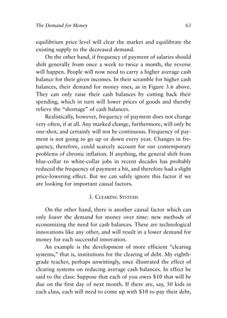 Chapter Five.qxp   8/4/2008   11:38 AM   Page 63




            The Demand for Money                                             63


            equilibrium price level will clear the market and equilibrate the
            existing supply to the decreased demand.
                On the other hand, if frequency of payment of salaries should
            shift generally from once a week to twice a month, the reverse
            will happen. People will now need to carry a higher average cash
            balance for their given incomes. In their scramble for higher cash
            balances, their demand for money rises, as in Figure 3.6 above.
            They can only raise their cash balances by cutting back their
            spending, which in turn will lower prices of goods and thereby
            relieve the “shortage” of cash balances.
                Realistically, however, frequency of payment does not change
            very often, if at all. Any marked change, furthermore, will only be
            one-shot, and certainly will not be continuous. Frequency of pay-
            ment is not going to go up or down every year. Changes in fre-
            quency, therefore, could scarcely account for our contemporary
            problems of chronic inflation. If anything, the general shift from
            blue-collar to white-collar jobs in recent decades has probably
            reduced the frequency of payment a bit, and therefore had a slight
            price-lowering effect. But we can safely ignore this factor if we
            are looking for important causal factors.

                                    3. CLEARING SYSTEMS

                On the other hand, there is another causal factor which can
            only lower the demand for money over time: new methods of
            economizing the need for cash balances. These are technological
            innovations like any other, and will result in a lower demand for
            money for each successful innovation.
                An example is the development of more efficient “clearing
            systems,” that is, institutions for the clearing of debt. My eighth-
            grade teacher, perhaps unwittingly, once illustrated the effect of
            clearing systems on reducing average cash balances. In effect he
            said to the class: Suppose that each of you owes $10 that will be
            due on the first day of next month. If there are, say, 30 kids in
            each class, each will need to come up with $10 to pay their debt,
 