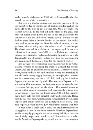 Chapter Five.qxp   8/4/2008   11:38 AM   Page 64




            64                                            The Mystery of Banking


            so that a total cash balance of $300 will be demanded by the class
            in order to pay their various debts.
                 But now, my teacher pointed out, suppose that each of you
            still owes $10 due on the first day of next month. But each of you
            owes $10 to the boy or girl on your left. More precisely: The
            teacher owes $10 to the first kid in the front of the class, then
            each kid in turn owes $10 to the kid on his left, until finally the
            last person at the end of the line, in turn, owes $10 to the teacher.
            Each of these debts is due on the first of the month. But in that
            case, each of us can wipe out his or her debt all at once, at a sin-
            gle blow, without using any cash balance at all. Presto chango!
            The class’s demand for cash balance for repaying debt has been
            reduced as if by magic, from $300 to zero. If there were an insti-
            tutional mechanism for finding and clearing these debts, we could
            dramatically and drastically reduce our need for accumulating
            and keeping cash balances, at least for the payment of debt.
                 Any devices for economizing cash balances will do as well as
            clearing systems in reducing the public’s demand for money.
            Credit cards are an excellent current example. Contrary to some
            views, credit cards are not in themselves money and therefore do
            not add to the money supply. Suppose, for example, that I eat din-
            ner in a restaurant, run up a $20 bill, and pay by American
            Express card rather than by cash. The American Express card is
            not money. One way to see that is to note whether using the card
            constitutes final payment for the dinner. One crucial feature of
            money is that using it constitutes final payment; there is no need
            for any more. If I pay for the dinner with a $20 bill, for example,
            that’s it; my debt has been canceled finally and completely. Hence
            the $20 was truly money. But handing the restaurant my American
            Express card hardly completes the matter; on the contrary, I then
            have to pay American Express $20, plus interest at some later date.
                 In fact, when a credit card is used, two credit transactions are
            taking place at once. In the above example, American Express lends
            me the money by paying the restaurant on my behalf; at the same
            time, I pledge to pay American Express $20 plus interest. In other
            words, American Express picks up my tab and then I owe it money.
 