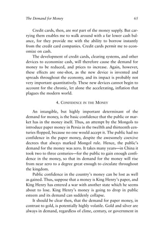 Chapter Five.qxp   8/4/2008   11:38 AM   Page 65




            The Demand for Money                                              65


                Credit cards, then, are not part of the money supply. But car-
            rying them enables me to walk around with a far lower cash bal-
            ance, for they provide me with the ability to borrow instantly
            from the credit card companies. Credit cards permit me to econ-
            omize on cash.
                The development of credit cards, clearing systems, and other
            devices to economize cash, will therefore cause the demand for
            money to be reduced, and prices to increase. Again, however,
            these effects are one-shot, as the new device is invented and
            spreads throughout the economy, and its impact is probably not
            very important quantitatively. These new devices cannot begin to
            account for the chronic, let alone the accelerating, inflation that
            plagues the modern world.

                               4. CONFIDENCE   IN THE   MONEY

                An intangible, but highly important determinant of the
            demand for money, is the basic confidence that the public or mar-
            ket has in the money itself. Thus, an attempt by the Mongols to
            introduce paper money in Persia in the twelfth and thirteenth cen-
            turies flopped, because no one would accept it. The public had no
            confidence in the paper money, despite the awesomely coercive
            decrees that always marked Mongol rule. Hence, the public’s
            demand for the money was zero. It takes many years—in China it
            took two to three centuries—for the public to gain enough confi-
            dence in the money, so that its demand for the money will rise
            from near zero to a degree great enough to circulate throughout
            the kingdom.
                Public confidence in the country’s money can be lost as well
            as gained. Thus, suppose that a money is King Henry’s paper, and
            King Henry has entered a war with another state which he seems
            about to lose. King Henry’s money is going to drop in public
            esteem and its demand can suddenly collapse.
                It should be clear then, that the demand for paper money, in
            contrast to gold, is potentially highly volatile. Gold and silver are
            always in demand, regardless of clime, century, or government in
 